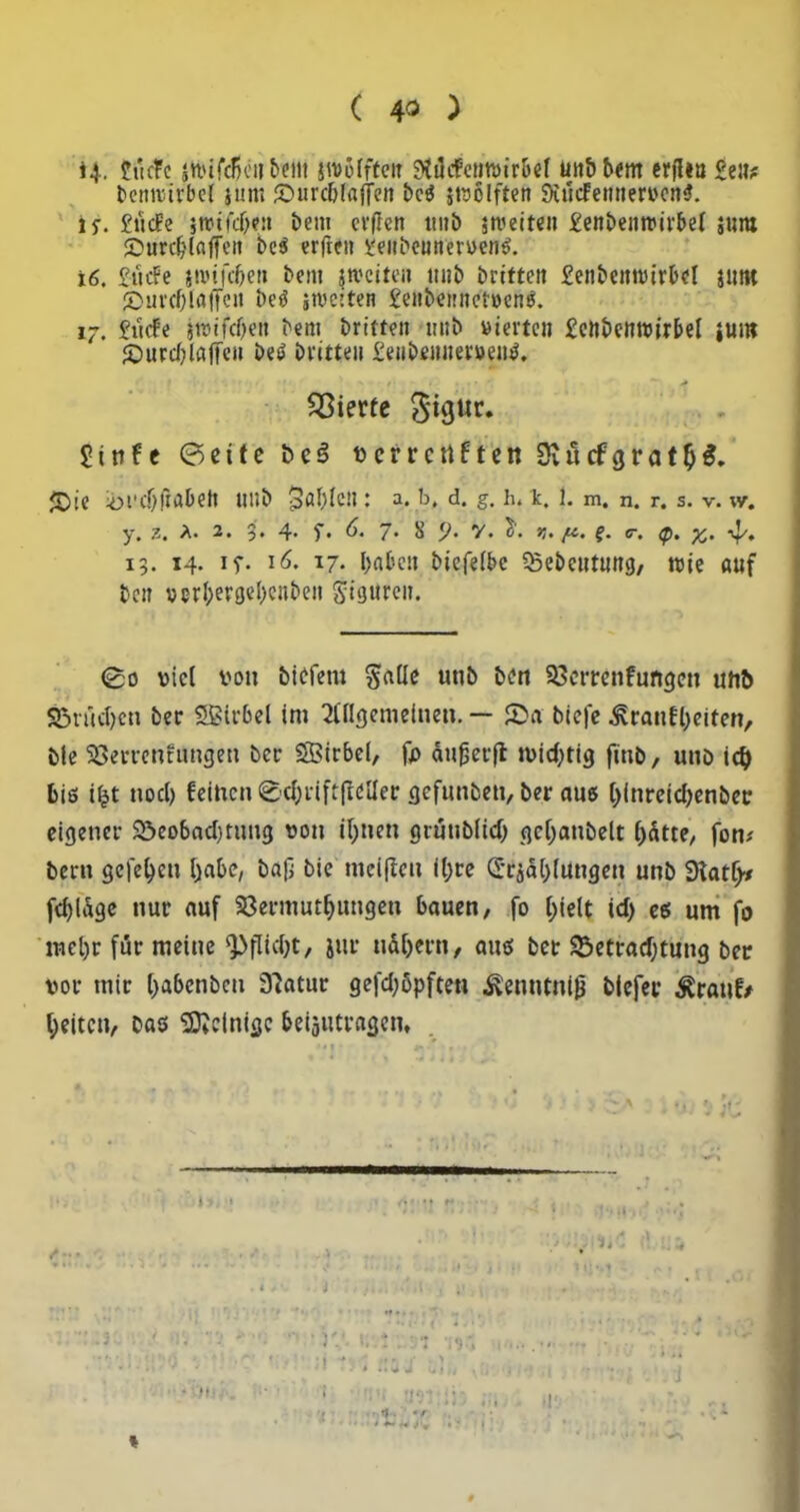 4. ftiefe |Wfd>e8&em ivoofftetr 9tilcfemvir&ef tntbbem erfftn £eu? betnuirbel jum ©urdjfaffen beß jtvolften Siücfemtervcttß. u. £ttcFe stvtfcfjen bem cvflcn tmb streiten £enbemvirbel sura £»urd?laffeit beß erfteit i.'eitbeunervenß. 16. £ttcFe stvtfcOet» bem jtveiteit tt«b brttteit £eiibeim)irbel jimt ©urcOiaffcn beß streiten £etibe)!iter»enß. 17. £ücfe jtvifd)ett bent brittett tutb vierte» £ettbemvirbel jum {Durdjlafieu beß britte» £eiibeit»ervenß. Vierte S'igur. £infe ©eite bc3 verrettften 9vücfgratl)$. £>ie iül’cOÜabett unb 3öl)lc» : a. b, d. g, h. k. 1. m. n. r. s. V. \Y. y, z, /• 2, 4* 5*• 7* ^ V* V♦ ??• /£• e* c, tp9 13. 14. if. 16. 17. ba&en biefelbc SSebctmtmj, wie auf beit vcrl;ergel)e»be» Sigurett. ©0 viel von biefent §aüe unb ben Sßerrenfungcn uttb S5rüct)cn ber Wirbel im Allgemeinen. — ©a biefe £ranfl)eiten, ble SSerrenfungen ber SBtrbel, fp aufjerft tvid;tig finb, uttb id) bis i£t nocl) feinen ©djriftfleller gefunbett, ber auß l)inreicl;enber eigener 2>eobad)tnng von iljnen grüublid) gcf;anbelt l)dtte, fon* bent gelegen Ijabc, baß bie meißelt il;re (£ridl)lungen unb 9iatl>* fdßage nur auf 23ermutf)ungen bauen, fo l;ielt id> eß um fo mel)r für meine ‘Pflit&t, jur udljertt, anß bet $5etrad)tung ber vor mir Ijabcnbcn 37atur gefd;5pften ilenutniß blcfec $ranf> feiten, baß peinige beantragen, * i. •/ # * i J »r