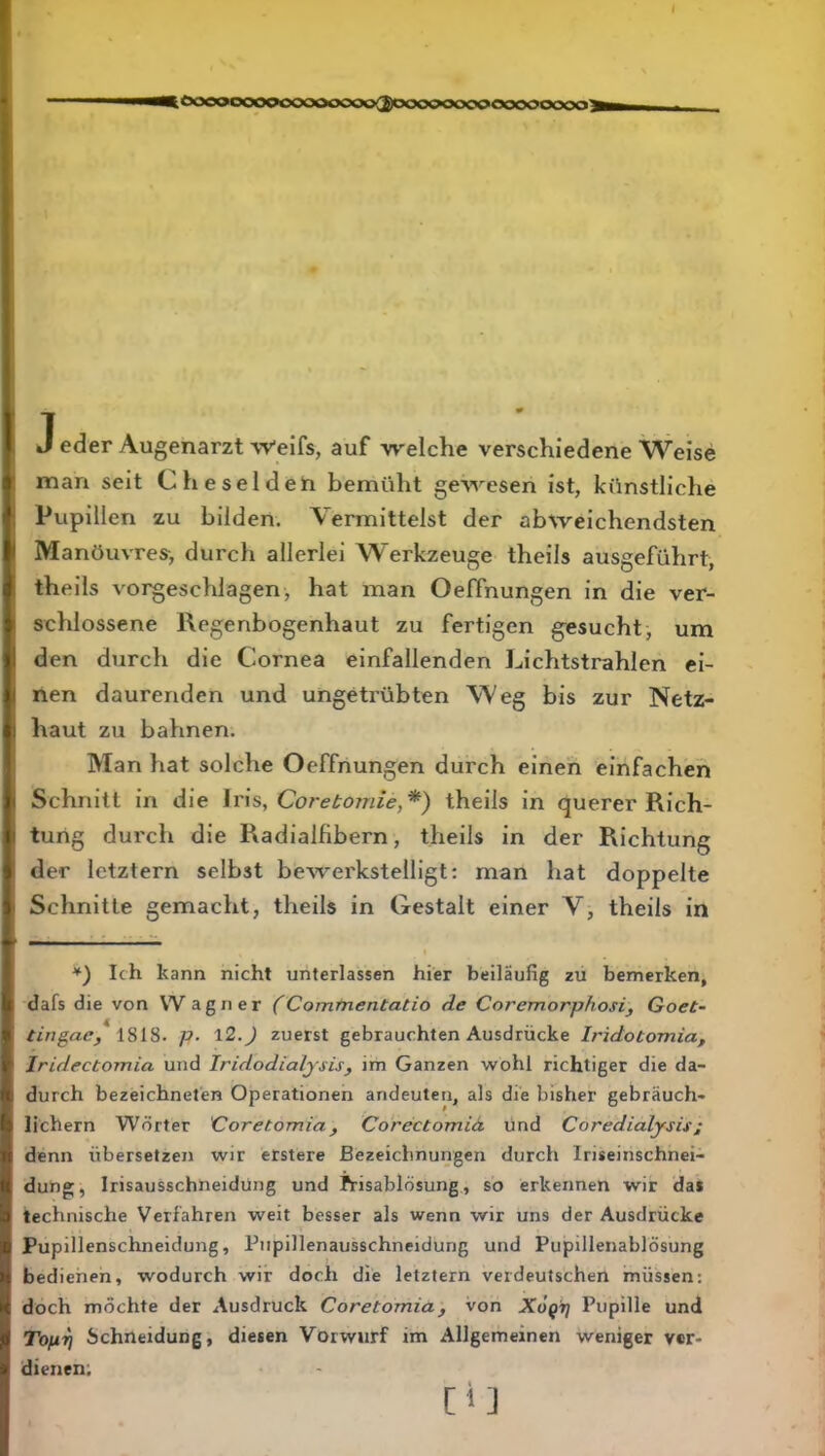 ^Ö000000000000cxx>2)000^00c>0'00000000^ J eder Augenarzt Weifs, auf welche verschiedene Weise man seit Cheselden bemüht gewesen ist, künstliche Pupillen zu bilden. Vermittelst der abweichendsten Manöuvres-, durch allerlei Werkzeuge theils ausgeführt, theils vorgeschlagen, hat man Oeffnungen in die ver- schlossene Regenbogenhaut zu fertigen gesucht, um den durch die Cornea einfallenden Lichtstrahlen ei- nen daurenden und ungetrübten Weg bis zur Netz- haut zu bahnen. Man hat solche Oeffnungen durch einen einfachen Schnitt in die Iris, Core^om/e,*) theils in querer Rich- tung durch die Radialfibern, theils in der Richtung der letztem selbst bewerkstelligt: man hat doppelte Schnitte gemacht, theils in Gestalt einer V, theils in *) Ich kann nicht unterlassen hier beiläufig zu bemerken, dafs die von W agner Commentatio de Coremorphosi, GoeC- tingae/ iSlS. p. l2.) zuerst gebrauchten Ausdrücke Iridotomia, Iridectomia und Iridodialysis, im Ganzen wohl richtiger die da- durch bezeichneten Operationen andeuten, als die bisher gebräuch- lichem Wörter Coretomia, Corectomiä. und Coredialysis; denn übersetzen wir erstere Bezeichnungen durch Iriseinschnei- dung, Irisausschneidüng und Prisablösung, so erkennen wir da* technische Verfahren weit besser als wenn wir uns der Ausdrücke Pupillenschneidung, Pupillenausschneidung und Pupillenablösung bedienen, wodurch wir doch die letztem verdeutschen müssen: doch möchte der Ausdruck Coretomia, von XÖQt] Pupille und Topri Schneidung, diesen Vorwurf im Allgemeinen weniger ver- dienen; [i]