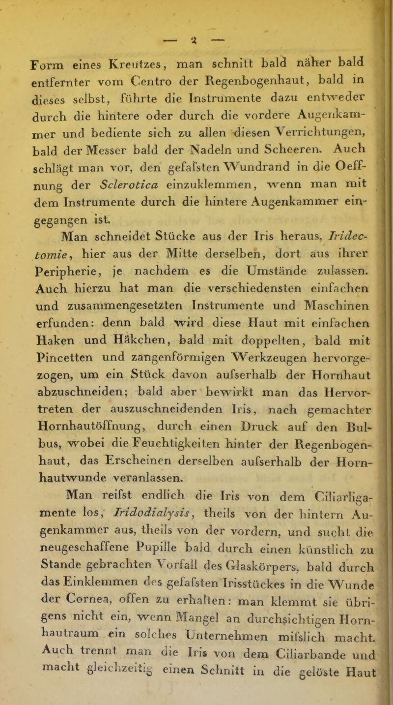 Form eines Kreutzes, man schnitt bald näher bald entfernter vom Centro der Pvegenbogenhaut, bald in dieses selbst, führte die Instrumente dazu entweder durch die hintere oder durch die vordere Augenkam- mer und bediente sich zu allen -diesen Verrichtungen, bald der Messer bald der Nadeln und Scheeren. Auch schlägt man vor, den gefafsten ^Vundrand in die Oeff- nung der Sclerotica einzuklemmen, wenn man mit dem Instrumente durch die hintere Augenkammer ein- gegangen Ist Man schneidet Stücke aus der Iris heraus, Tridec- tornie^ hier aus der Mitte derselbeh, dort aus ihrer Peripherie, je nachdem es die Umstände zulassen. Auch hierzu hat man die verschiedensten einfachen und zusammengesetzten Instrumente und Maschinen erfunden: denn bald wird diese Haut mit einfachen Haken und Häkchen, bald mit doppelten, bald mit Pincetten und zangenförmigen A^’erkzeugen hervorge- zogen, um ein Stück davon aufserhalb der Hornhaut abzuschneiden; bald aber bewirkt man das Hervor- treten der auszuschneidenden Iris, nach gemachter Hornhautöffnung, durch einen Druck auf den Bul- bus, wobei die Feuchtigkeiten hinter der Regenbogen- haut, das Erscheinen derselben aufserhalb der Horn- hautwunde veranlassen. Man reifst endlich die Iris von dem Cillarllga- mente los, Jridodialjsis, theils von der hintern Au- genkammer aus, theils von der vordem, und sucht die neugeschaffene Pupille bald durch einen künstlich zu Stande gebrachten Vorfall des Glaskörpers, bald durch das Einklemmen des gefafsten Irisstückes in die W^jnde der Cornea, offen zu erhalten: man klemmt sie übri- gens nicht ein, wenn Mangel an durchsichtigen Horn- hautraum ein solches Unternehmen mifsllch macht. Auch trennt man die Iris von dem Ciliarbande und macht gleichzeitig einen Schnitt in die gelüste Haut
