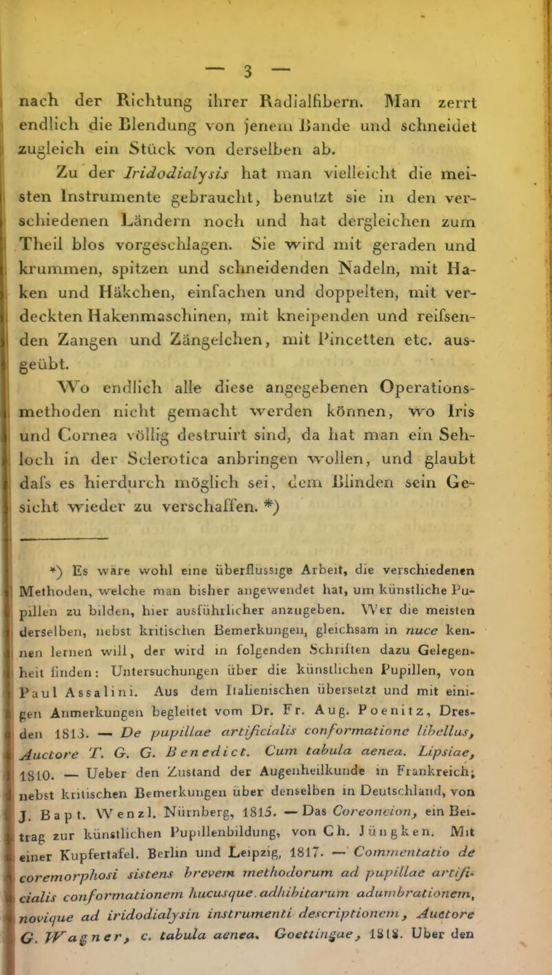 I nach der Richtung ihrer Radialfibern. INIan zerrt « endlich die Blendung von jenem Jiande und schneidet a zugleich ein Stück von derselben ab. Zu der Iridodialysis hat man vielleicht die mei- I sten Instrumente gebraucht, benutzt sie in den vei’- I schiedenen Ländern noch und hat dergleichen zum I Theil blos vorgeschlagen. Sie wird mit geraden und . krummen, spitzen und schneidenden Nadeln, mit Ha- . ken und Häkchen, einfachen und doppelten, mit ver- 1 deckten Hakenmaschinen, mit kneipenden und reifsen- I den Zangen und Zängelchen, mit Bincetten etc. aus- geübt. Wo endlich alle diese angegebenen Operations- , methoden nicht gemacht werden können, wo Iris und Cornea völlig destruirt sind, da hat man ein Seh- : loch in der Sclerotica anbringen wollen, und glaubt dafs es hierdurch möglich sei, dom Bünden sein Ge- sicht wieder zu verschaffen. *) ♦) Es wäre wohl eine überflüssige Arbeit, die verschiedenen 1 Methoden, welche man bisher angewendet hat, um künstliche Pu- I pillen zu bilden, hier ausfühilicher anziigeben. Wer die meisten i derselben, nebst kritischen Bemerkungen, gleichsam in nuce ken- 4 nen lernen will, der wird in folgenden Schulten dazu Gelegen- ! heit linden: Untersuchungen über die künstlichen Pupillen, von ,Paul Assalini. Aus dem Ilahenischen übersetzt und mit eini- 1 gen Anmerkungen begleitet vom Dr. Fr. Aug, Poenitz, Dres- ' den 1813. — De pupillae arüßeiaUs conformatione lihellus^ IAuctore T. G. G. Benedict, Cum tabula aenea. Lipsiae, Igj^O. Ueber den Zustand der Augenheilkunde in Frankreich; nebst kritischen Bemerkungen über denselben in Deutschland, von J. B a p t. Wenzl. Nürnberg, 1815. —Das Coreoncion, ein Bei- trag zur künstlichen Pupilleiibildung, von Ch. Jüngken. Mit einer Kupfertafel. Berlin und Leipzig, 1817. Commentatio de coremorphosi sistens brevem methodorum ad pupillae artiJU cialis conformationem hucusque.adhibitarum adurnbrationern, novique ad iridodialjsin instrumeriti descriptionem, Auetore O. Wagner, c. tabula aenea. Goettingae, 1818. Uber den