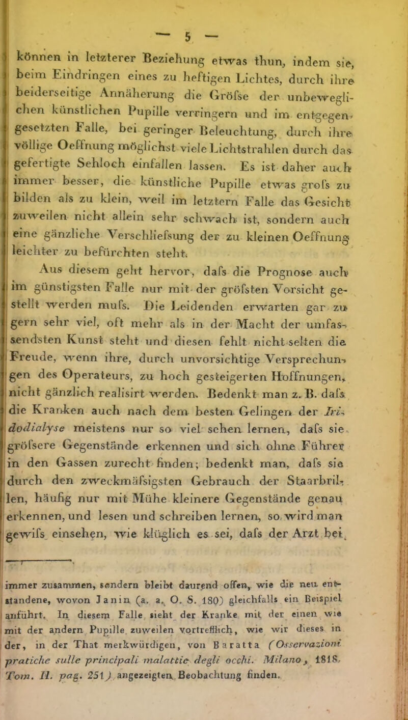 1 können in letzterer Beziehung etwas thun, indem sie, t beim Eindringen eines zu heftigen Lichtes, durch ihre beiderseitige Annälierung die (xröfse der unbewegli- clien künstlichen Pupille verringern und im entgegen» I gesetzten halle, bei geringer Beleuchtung, durch ihre ( völlige Oeffnung möglichst viele Lichtstrahlen durch das I gefertigte Sehloch einfallen lassen. Es ist daher auch ; immer besser, die künstliche Pupille etwas grols zu i bilden als zu klein, weil im letztem Falle das (iesichfc j zuweilen nicht allein sehr schwach ist, sondern auch eine gänzliche Verschliefsung der zu kleinen Oeffnung leichter zu befürchten stellte Aus diesem geht hervor, dafs die Prognose auch» im günstigsten Falle nur mit-der gröfsten Vorsicht ge- stellt werden mufs. Die Leidenden erwarten gar zu gern sehr viel, oft mehr als in der Macht der umfass sendsten Kunst steht und diesen fehlt nicht selten die I Freude, wenn ihre, durch unvorsichtige Vcrsprechun-» gen des Operateurs, zu hoch gesteigerten Hoffnungen, I nicht gänzlich realislrt werden. Bedenkt man z, B. dafs idie Kranken auch nach dem besten Gelingen der Iri-> \dodialyse meistens nur sn viel sehen lernen, dafs sie, • gröfsere Gegenstände erkennen und sich ohrte Führer :in den Gassen zurecht'finden; bedenkt man, dafs sie durch den zweckmäfsigsten Gebrauch der StaarbriL den, häufig nur mit Mühe kleinere Gegenstände genau erkennen, und lesen und schreiben lernen, so, wird man gewifs. einsehen, wie klüglich es sei, dafs der Arzt bei. immer zusammen, Sendern bleibt daurend offen, wie die nea ent- standene, wovon Janin (a. a.^ O. S. 180) gleichfalls ein Beispiel allführt. In diesem Falle, $ieht_ der Kranke mit der einen wie mit der andern Pupille, zuweilen vortrefflich, wie wir dieses in der, in der That merkwürdigen, von Baratta (Osservaziom. pratiche sulle principali nialattic degU occhi. Mr/ano 1818, Tom. 11. pag. 25t J angezeigtea Beobachtung finden.