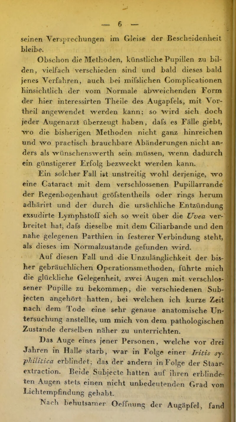 seinen Versprechungen im Gleise der Bescheidenheit . I bleibe. Obsclion die Methoden, künstliche Pupillen zu bil- den, vielfach verschieden sind und bald dieses bald jenes Verfahren, auch bei mifslichen Complicationen. hinsichtlich der vom Normale abweichenden Form der hier interesslrten Thelle des Augapfels, mit Vor- theil angewendet werden kann; so wird sich doch jeder Augenarzt überzeugt haben, dafs es Fälle glebt, wo die bisherigen Methoden nicht ganz hinreichen und wo practisch brauchbare Abänderungen nicht an- ders als wünschenswerth sein müssen, Avenn dadurch | ein günstigerer Erfolg bezweckt werden kann. Ein solcherFall ist unstreitig wohl derjenige, wo eine Cataract mit dem verschlossenen Pupillarrande* der Pvegenbogenhaut gröfstentheils oder rings herum adhärirt und der durch die ursächliche Entzündung exsudirte Lymphstoff sich so weit über die Uvea ver- I breitet hat, dafs dieselbe mit dem Ciliarbande und den nahe gelegenen Parthien in festerer Verbindung steht, als dieses im Normalzustände gefunden wird. ' Auf diesen Fall und die Unzulänglichkeit der bis- her gebräuchlichen Operationsmethoden, führte mich! die glückliche Gelegenheit, zwei Augen mit verschlos-| sener Pupille zu bekommen, die verschiedenen Sub- jecten angehört hatten, bei welchen ich kurze Zeitj nach dem Tode eine sehr genaue anatomische Un- tersuchung anstellte, um mich von dem pathologischen] Zustande derselben näher zu unterrichten. Das Auge eines jener Personen, welche vor drei: Jahren in Halle starb, war in Folge einer Iritis jy-i jiliilibica erblindet; das der andern in Folge der Staar- extraction. Beide Subjecte hatten auf ihren erblinde-1 ten Augen stets einen nicht unbedeutenden Grad von Liclitempfindung geliabt. Nach behutsamer Oeffming der Augäpfel, fand’