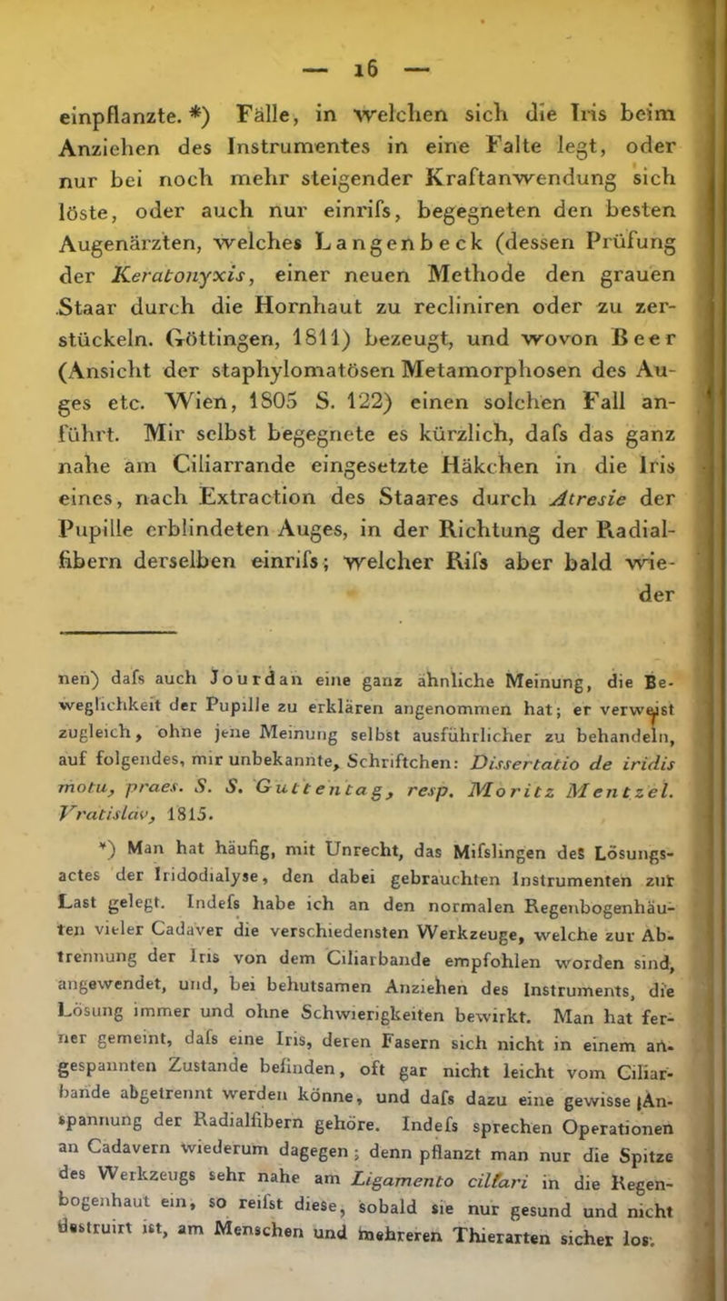 einpflanzte.*) Fälle, in welchen sich die Iris beim Anziehen des Instrumentes in eine Falte legt, oder nur bei noch mehr steigender Kraftanwendung sich löste, oder auch nur eininfs, begegneten den besten Augenäi’zten, welches Langenbeck (dessen Prüfung der Keratonyxis, einer neuen Methode den grauen Staar durch die Hornhaut zu recliniren oder zu zer- stückeln. Göttingen, 1811) bezeugt, und wovon Beer (Ansicht der staphylomatösen Metamorphosen des Au- ges etc. Wien, 1S05 S. 122) einen solchen Fall an- führt. Mir selbst begegnete es kürzlich, dafs das ganz nahe am Ciliarrande eingesetzte Häkchen in die Iris eines, nach Extraction des Staares durch Atresie der Pupille erblindeten Auges, in der Richtung der Radial- fibern derselben einrifs; welcher Rifs aber bald wie- der nen) dafs auch Jourdan eine ganz ähnliche Meinung, die Be- weglichkeit der Pupille zu erklären angenommen hat; er verwüst zugleich, ohne jene Meinung selbst ausführlicher zu behandeln, auf folgendes, mir unbekannte, Schriftchen: Dissertatio de iridis motu, praes. S. S, Guti e n ca g, resp. IVloritz Mentzel, VratisLdv, 1815. *') Man hat häufig, mit Unrecht, das Mifslingen deS Lösungs- actes der Iridodialyse, den dabei gebrauchten Instrumenten zut Last gelegt. Indefs habe ich an den normalen Regenbogenhäu- ten vieler Cadaver die verschiedensten Werkzeuge, welche zur Abi trennung der Ins von dem Ciliarbande empfohlen worden sind, angewendet, und, bei behutsamen Anziehen des Instruments, die Lösung immer und ohne Schwierigkeiten bewirkt. Man hat fer- ner gemeint, dafs eine Iris, deren Fasern sich nicht in einem art- gespannten Zustande befinden, oft gar nicht leicht vom Giliar- bande abgetrennt werden könne, und dafs dazu eine gewisse jAn- spannung der Radialfibern gehöre. Indefs sprechen Operationen an Cadavern wiederum dagegen ; denn pflanzt man nur die Spitze des Werkzeugs sehr nahe am Ligamento cilfari in die Regen- bogenhaut ein, so reifst diese, sobald sie nur gesund und nicht tisstruirt ist, am Menschen und taehreren Thierarten sicher los;