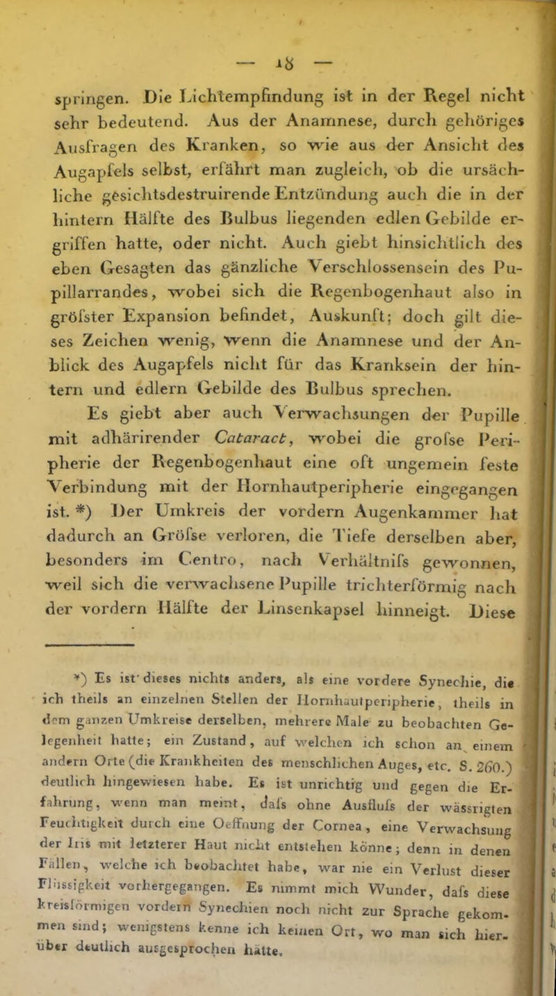 springen. Die Lichtempfindung ist in der Pvegel nicht sehr bedeutend. Aus der Anamnese, durcli gehöriges Ausfragen des Kranken, so wie aus der Ansicht des Augapfels selbst, erfährt man zugleich, ob die ursäch- liche gesichtsdestruirende Entzündung auch die in der hintern Hälfte des Bulbus liegenden edlen Gebilde er- griffen hatte, oder nicht. Auch giebt hinsichtlich des eben Gesagten das gänzliche Verschlossensein des Pu- pillarrandes, wobei sich die Regenbogenhaut also in gröfster Expansion befindet, Auskunft; doch gilt die- ses Zeichen wenig, wenn die Anamnese und der An- blick des Augaj>fels nicht für das Kranksein der hin- tern und edlem Gebilde des Bulbus sprechen. Es giebt aber auch Verwachsungen der Pupille mit adhärirender Cabaracb, wobei die grofse Peri- pherie der Regenbogenhaut eine oft ungemein feste Verbindung mit der Hornhautperipherie eingegangen ist. *) Her Umkreis der vordem Augenkammer hat dadurch an Gröfse verloi'en, die Tiefe derselben aber, besonders im Centro, nach Verhältnifs gewonnen, weil sich die verwachsene Pupille trichterförmig nach der vordem Hälfte der Linsenkapsel hinneigt. Diese Es ist-dieses nichts anders, als eine vordere Synechie, di« ich theils an einzelnen Stellen der Ilornhautperipherie, theils in dem ganzen Umkreise derselben, mehrere Male zu beobachten Ge- legenheit hatte; ein Zustand, auf welchen ich schon an^ einem ? andern Orte (die Krankheiten des menschlichen Auges, etc. S. 2ß0.) deutlich hingewiesen habe. Es ist unrichtig und gegen die Er- fahrung, w'cnn man meint, dals ohne Ausflufs der wässriglen Feuchtigkeit durch eine Oeffnung der Cornea, eine Verwachsung der Ins mit letzterer Haut nicht entstehen könne; denn in denen Fallen, welche ich beobachtet habe, war nie ein Verlust dieser Fhissigkeit vorhergegangen. Es nimmt mich Wunder, dafs diese kreislörmigcn vordeih Synechien noch nicht zur Sprache gekom- men sind; wenigstens kenne ich keinen Ort, wo man sich hier- über deutlich ausgesprochen hatte.