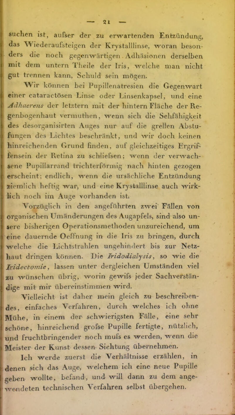 suchen ist, aufser der zu erwartenden Entzündung, das Wiederaufsteigen der Krystalllinse, woran beson- ders die noch gegenwärtigen Adhäsionen derselben mit dem untern Theile der Iris, welche man nicht gut trennen kann, Schuld sein mögen. Wir können bei Pupillenatresien die Gegenwart einer cataraetösen Linse oder Linsenkapsel, und eine Adhacrens der letztem mit der hintern Fläche der Re- genbogenhaut vermuthen, wenn sich die Sehfähigkeit des desorganisirten Auges nur auf die grellen Abstu- fungen des Lichtes beschränkt, und wir doch keinen hinreichenden (irund finden, auf gleiclizeitiges E'rgrif- fensein der Retina zu schliefsen; wenn der verwach- sene Pupillarrand trichterförmig nach hinten gezogen erscheint; endlich, wenn die ursächliche Entzündung ziemlich heftig war, und eine Krystalllinse auch wirk- lich noch im Auge vorhanden ist; Vorzüglich in den angeführten zwei Fällen von organischen Umänderungen des Augapfels, sind also un- sere bisherigen Operationsmelhoden unzureichend, um eine dauernde Oeffnung in die Iris zu bringen, durch welche die Lichtstrahlen ungehindert bis zur Netz- haut dringen können. Die Iridodialysis, so wie die Iridectomie, lassen unter dergleichen Umständen viel zu wünschen übrig, worin gewifs jeder Sachverstän- dige mit mir übereinstimmen wird. Vielleicht ist daher mein gleich zu beschreiben- des, einfaches Verfahren, durch welches ich oline Mühe, in einem der schwierigsten Fälle, eine sehr schöne, hinreichend grofse Pupille fertigte, nützlich, und fruchtbringender noch mufs es werden, wenn die Meister der Kunst dessen Sichtung übernehmen. Ich werde zuerst die Verhältnisse erzählen, in denen sich das Auge, welchem ich eine neue Pupille geben wollte, befand, und will dann zu dem ange- wondeten technischen Verfahren selbst übergehen.