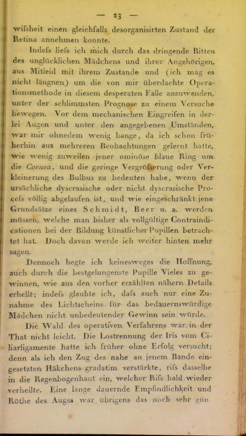 ' 'wifsheit einen gleichfalls desorganisirten Zustand der Retina annehmen konnte. Iridcfs liefs ich mich durch das dringende Ritten (des unglücklichen Mädchens und ihi'er Angehörigen, aus Mitleid mit ihrem Zustande und (ich mag es nicht läugneri) um die von mir überdachte Opera- 1 tionsmethode in diesem desperaten Falle anzinvenden, unter der schlimmsten Prognose zu einem Versuche beAvegen. Vor dem mechanischen Eingreifen in der- lei Augen und unter den angegebenen Umständen, war mir ohnedem Avenig bange, da ich schon frü- herhin aus mehreren Jleobachtungen gelernt hatte, wie wenig zuAveilen jener omiTiöse blaue Ring urn, die Cornea, und die geringe Yergröfserung oder Ver- kleinerung des Rulbus zu bedeuten habe, Avenn der ursächliche dyscrasische oder nicht dyscrasische Pro- . cefs völlig abgelaufen ist, und Avie eingeschränkt:jene Grundsätze eines Schmidt, Beer u. a. werden müssen, Av^elchc man bisher als A'ollgültige Contraindi- cationen bei der Bildung künstlicher Pupillen betrach- ! tet hat. Doch davon AV'erde ich Aveitcr hinten mehr sagen. Dennoch hegte ich kelnesAveges die Hoffnung, auch durch die bestgelungenste Pupille Vieles zu ge- AA'innen, Avie aus den A'orher erzählten nähern Details erhellt; indefs glaubte ich, dafs auch nur eine Zu- nahme des Lichtscheins für das bedauernswürdige IMädchen nicht unbedeutender Gewinn sein Avürde. Die Wahl des operatfven Verfahrens war. in der That nicht leicht. Die Lostrennung der Iris vom Ci- liarligamente hatte ich früher ohne Erfolg versucht; denn als ich den Zug des nahe an jenem Bande ein- gesetzten Häkchens gradatim verstärkte, rifs dasselbe in die Regenbogenhaut ein, Avelcher Rifs bald «wieder verheilte. Eine lange dauernde Emj>fmdlichkeit und RötJre des Auges AA^ar übrigens das noch sehr gün