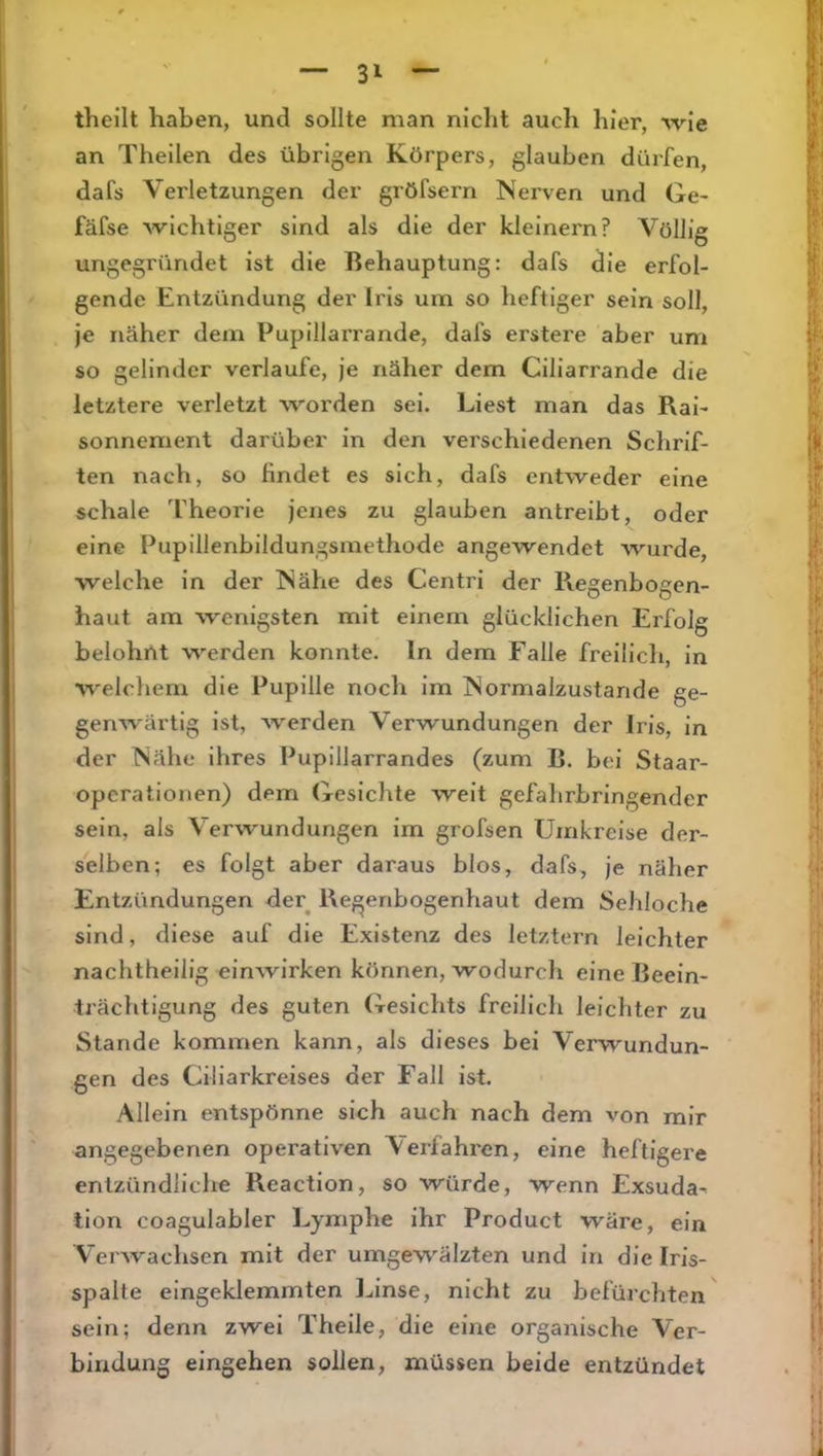 theilt haben, und sollte man nicht auch hier, wie an Theilen des übrigen Körpers, glauben dürfen, dafs Verletzungen der gröfsern Nerven und Ge- fäfse wichtiger sind als die der kleinern? Völlig ungegründet ist die Behauptung: dafs die erfol- gende Entzündung der Irls urn so heftiger sein soll, je näher dem Pupillarrande, dafs erstere aber um so gelinder verlaufe, je näher dem Ciliarrande die letztere verletzt worden sei. Liest man das Rai- sonnement darüber ln den verschiedenen Schrif- ten nach, so findet es sich, dafs entweder eine schale Theorie jenes zu glauben antreibt, oder eine Pupillenbildungsmethode angewendet wurde, welche in der Nähe des Centri der Regenbogen- haut am wenigsten mit einem glücklichen Erfolg belohnt werden konnte, ln dem Falle freilich, in welchem die Pupille noch im Normalzustände ge- genwärtig ist, Averden Verwundungen der Iris, in der Nähe ihres Pupillarrandes (zum B. bei Staar- opcrationen) dem Gesichte weit gefahrbringender sein, als Verwundungen im grofsen Umkreise der- selben; es folgt aber daraus blos, dafs, je näher Entzündungen der^ Regenbogenhaut dem Sehloche sind, diese auf die Existenz des letztem leichter nachtheilig einwirken können, wodurch eine Beein- trächtigung des guten Gesichts freilich leichter zu Stande kommen kann, als dieses bei Verwundun- gen des Ciliarkreises der Fall ist. Allein entspönne sich auch nach dem von mir angegebenen operativen Verfahren, eine heftigere entzündliche Reactlon, so würde, wenn Exsuda- llon coagulabler Lymphe ihr Product wäre, ein Veiwachsen mit der umgewälzten und in die Iris- spalte eingeklemmten l^inse, nicht zu befürchten sein; denn zwei Theile, die eine organische Ver- bindung eingehen sollen, müssen beide entzündet