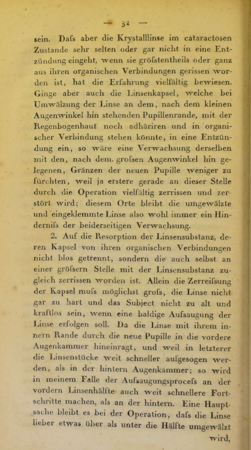 sein. Dafs aber die Krystallllnse im cataractosen Zustande sehr selten oder gar nicht in eine Ent- zündung eingeht, wenn sie gröfstentheils oder ganz aus ihren organischen Verbindungen gerissen wor- den ist, hat die Erfahrung vielfältig bewiesen, dringe aber auch die l^insenkapsel, welche bei Umwälzung der Linse an dem, nach dem kleinen Augenwinkel hin stehenden Pupillenrande, mit der Regenbogenhaut nocli adliäriren und in organi- scher Verbindung stehen könnte, in eine Entzün- dung ein, so wäre eine Verwachsung derselben mit den, nach dem. grofsen Augenwinkel hin ge- legenen, Gränzen der neuen Pupille weniger zu fürchten, well ja erstere gerade an dieser Stelle durch die Operation vielfältig zerrissen und zer- stört wird; diesem Orte bleibt die umgewälzte und eingeklemmte Linse also wohl immer ein Hin- dernifs der beiderseitigen Verwachsung. 2. Auf die Resorption der Linsensubstanz, de- ren Kapsel von ihren organischen Verbindungen nicht blos getrennt, sondern die auch selbst an einer grörsei'n Stelle mit der Linsensubstanz zu- gleich zerrissen worden ist. Allein die Zerrelfsung der Kapsel mufs möglichst grofs, die Linse nicht gar zu hart und das Subject nicht zu alt und kraftlos sein, W'enn eine baldige Aufsaugung der lanse erfolgen soll. Da die Linse mit ihrem In- nern Rande dui'ch die neue Pupille in die vordere Augenkammer hinelnragt, und weil in letzterer die l.iinsenstücke weit schneller aufgesogen wer- den, als in der hintern Augenkammer; so wird in meinem Falle der Aufsaugungsprocefs an der vordem Linsenhälfte auch weit schnellere Fort- schritte machen, als an der hintern. Eine Haupt- sache bleibt es bei der Operation, dafs die Linse lieber etwas über als unter die Hälfte umgewälzt wird.