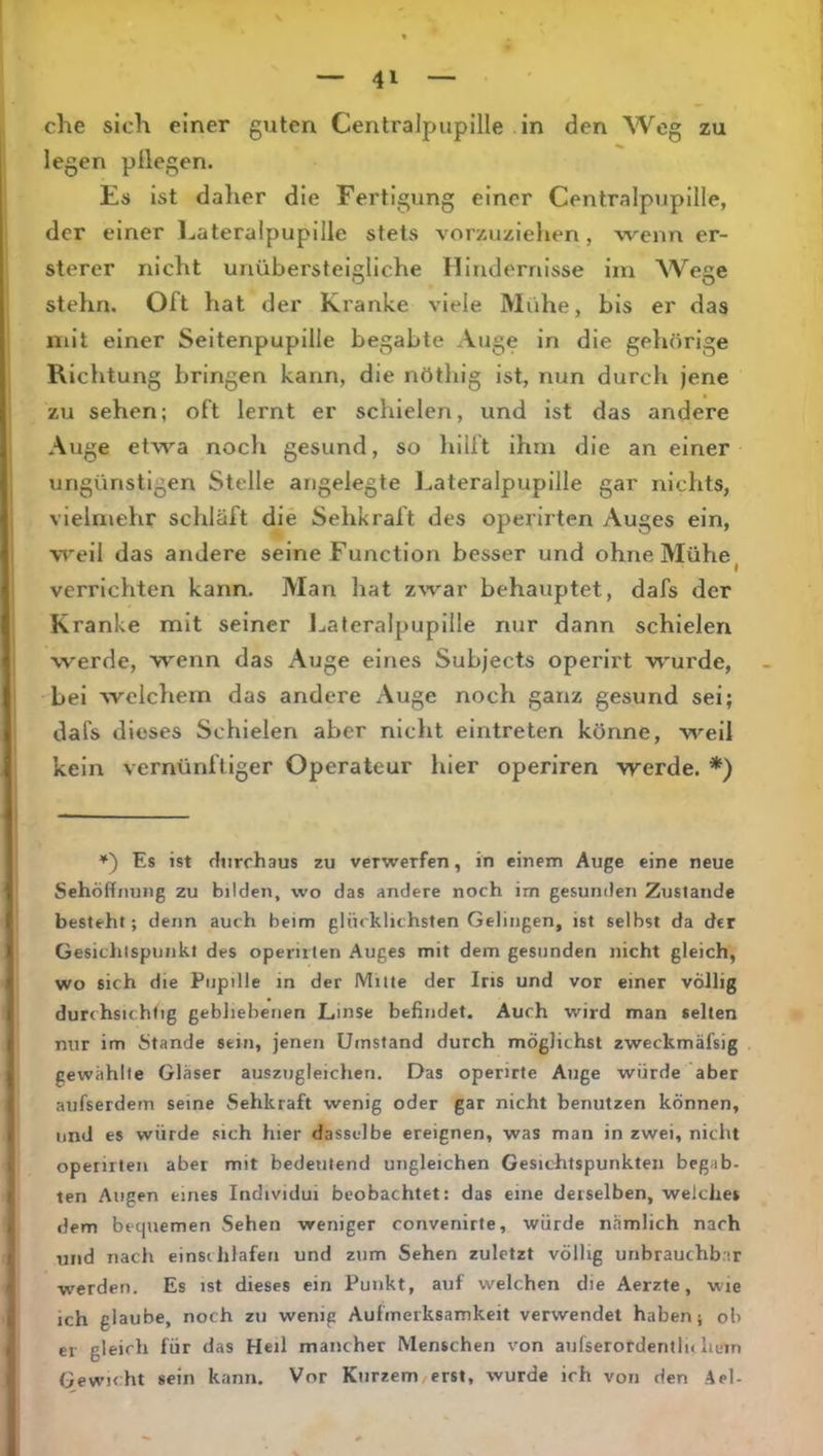 che sich einer guten Centralpupille in den Weg zu legen pllegen. Es ist daher die Fertigung einer Centralpupille, der einer l^ateraipupille stets vorzuzielien, wenn er- sterer nicht unübersteigllche Ilindernlsse im Wege stehn. Oft hat der Kranke viele Mühe, bis er das mit einer Seitenpupille begabte Auge in die gehörige Richtung bringen kann, die nöthig ist, nun durch jene zu sehen; oft lernt er schielen, und ist das andere Auge etwa noch gesund, so hilft ihm die an einer ungünstigen Stelle angelegte l^ateralpupille gar nichts, vielmehr schläft die Sehkraft des operirten Auges ein, weil das andere seine Function besser und ohne Mühe ^ verrichten kann. Man hat zwar behauptet, dafs der Kranke mit seiner J^ateralpupille nur dann schielen werde, wenn das Auge eines Subjects operirt wurde, bei welcliem das andere Auge noch ganz gesund sei; dafs dieses Schielen aber nicht eintreten könne, weil kein vernünftiger Operateur hier operiren werde. *) *') Es ist durchaus zu verwerfen, in einem Auge eine neue Sehöffnung zu bilden, wo das andere noch im gesunden Zustande besteht; denn auch beim glücklichsten Gelingen, ist selbst da der Gesichtspunkt des operuten Auges mit dem gesunden nicht gleich, wo sich die Pupille in der Mitte der Ins und vor einer völlig durchsichtig gebliebenen Linse befindet. Auch wird man selten nur im Stande sein, jenen Umstand durch möglichst zweckmäfsig gewählte Gläser auszugleichen. Das operirte Auge würde aber aufserdern seine Sehkraft wenig oder gar nicht benutzen können, und es würde sich hier dasselbe ereignen, was man in zwei, nicht operirten aber mit bedeutend ungleichen Gesichtspunkten begab- ten Augen eines Individui beobachtet: das eine derselben, welches dem bequemen Sehen weniger convenirte, würde nämlich nach und nach einsclilaferi und zum Sehen zuletzt völlig unbrauchbar ■werden. Es ist dieses ein Punkt, auf welchen die Aerzte, wie ich glaube, noch zu wenig Aufmerksamkeit verwendet haben; ob er gleich für das Heil mancher Menschen von aufserordentlu hum Gewicht sein kann. Vor Kurzem/erst, wurde ich von den Ael-