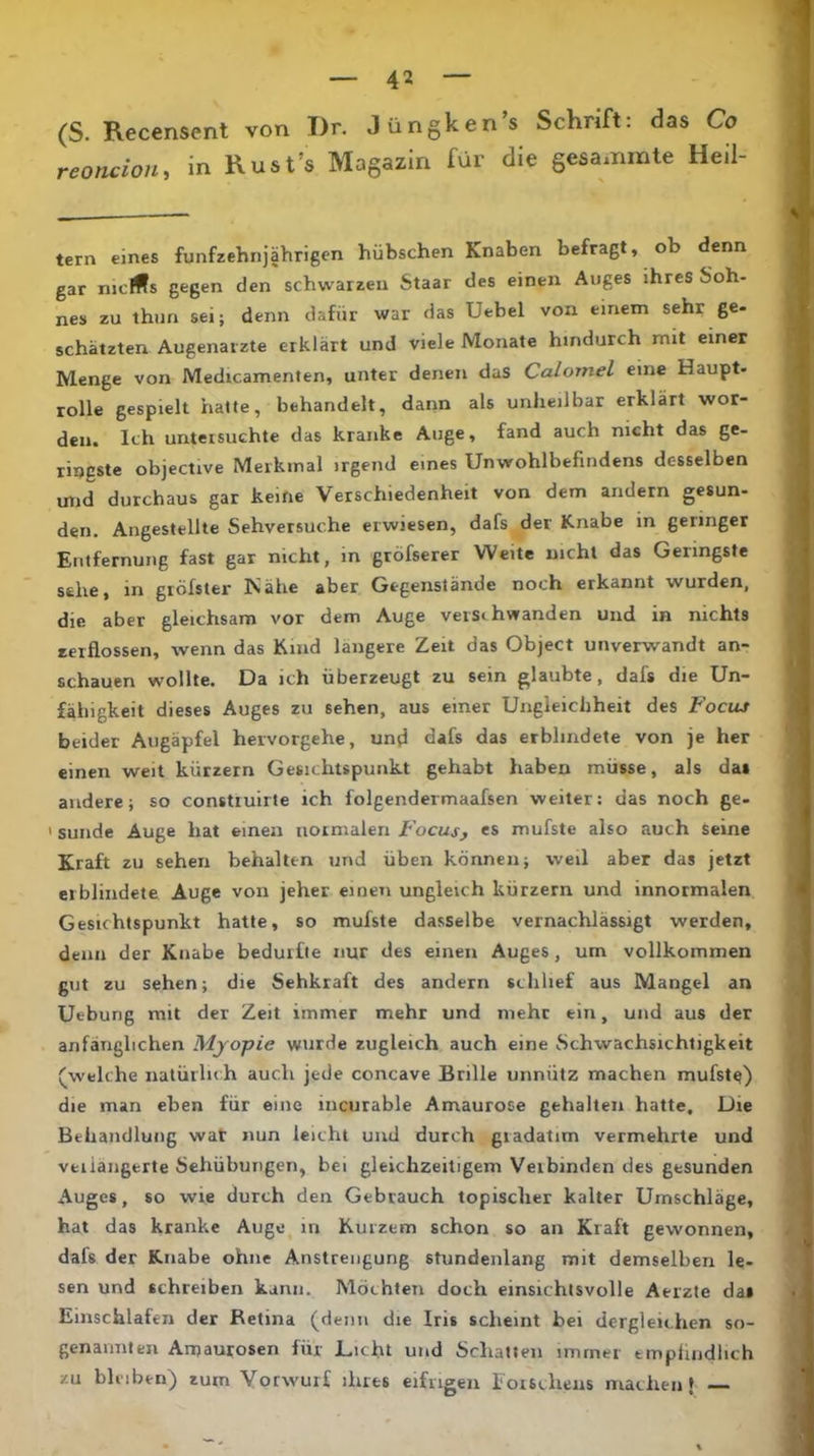 (S. Recensent von I)r. Jüngken’s Schrift: das Co reoncion, in Rust’s Magazin für die gesamrate Heil tern eines fünfzehnjährigen hübschen Knaben befragt, ob denn gar niclffs gegen den schwarzen Staar des einen Auges ihres Soh- nes zu thun sei; denn dafür war das Uebel von einem sehr ge- schätzten Augenärzte erklärt und viele Monate hindurch mit einer Menge von Medicamenten, unter denen das Calomel eine Haupt- rolle gespielt halte, behandelt, dann als unheilbar erklärt wor- den. Ich untetsuchte das kranke Auge, fand auch nicht das ge- ringste objective Merkmal irgend eines Unwohlbefindens desselben mid durchaus gar keine Verschiedenheit von dem andern gesun- den. Angestellte Sehversuche erwiesen, dafs der Knabe in geringer Entfernung fast gar nicht, in gröfserer Weite nicht das Geringste sehe, in gröfster Nähe aber Gegenstände noch erkannt wurden, die aber gleichsam vor dem Auge verschwanden und in nichts zerflossen, wenn das Kind längere Zeit das Object unverwandt an- schauen wollte. Da ich überzeugt zu sein glaubte, dafs die Un- fähigkeit dieses Auges zu sehen, aus einer Ungleichheit des Focus beider Augäpfel hetvorgehe, und dafs das erblindete von je her einen weit kürzern Gesichtspunkt gehabt haben müsse, als das andere; so constiuirte ich folgendermaafsen weiter: das noch ge- 'Sunde Auge hat einen normalen es mufste also auch seine Kraft zu sehen behalten und üben können; weil aber das jetzt erblindete Äuge von jeher einen ungleich kürzern und innormalen Gesichtspunkt hatte, so mufste dasselbe vernachlässigt werden, denn der Knabe bedurfte nur des einen Auges, um vollkommen gut zu sehen; die Sehkraft des andern schlief aus Mangel an Uebung mit der Zeit immer mehr und mehr ein, und aus der anfänglichen Myopie wurde zugleich auch eine Schwachsichtigkeit (welche natürlich auch jede concave Brille unnütz machen mufst^) die man eben für eine incurable Amaurose gehalten hatte. Die Behandlung wat nun leicht und durch gradatim vermehrte und vfciiangerte Sehübungen, bei gleichzeitigem Verbinden des gesunden Auges, so wie durch den Gebrauch topischer kalter Umschläge, hat das kranke Auge in Kurzem schon so an Kraft gewonnen, dafs der Knabe ohne Anstrengung stundenlang mit demselben le- sen und schreiben kann. Möchten doch einsichtsvolle Aerzte da» Einschlafen der Retina (denn die Iris scheint bei dergleichen so- genannten Amaurosen für Dicht und Schatten immer tmphndlich zu bleiben) zum Vorwurf ihres eifrigen lorschens machen}