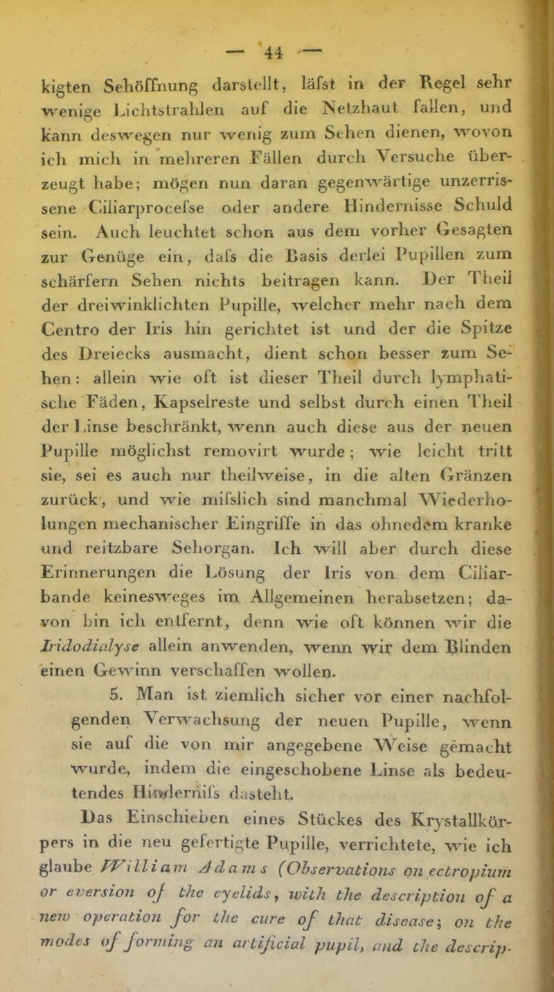 klgten Seliöffnung darstellt, läfst in der Regel sehr wenige Ijiclitstralden auf die Netzhaut fallen, und kann deswegen nur wenig zuin Sehen dienen, wovon ich micli in naelirercn Fällen durch A^ersuche über- zeugt habe; mögen nun daran gegenwärtige unzerris- sene Ciliarprocefse oder andere Hindernisse Schuld sein. Auch leuchtet schon aus dem vorher Gesagten zur Genüge ein, dafs die Rasis derlei Pupillen zum scharfem Sehen nichts beitragen kann. Der Theil der dreiwinklichten Pupille, welcher mehr nach dem Centro der Iris hin gerichtet ist und der die Spitze des Dreiecks ausmacht, dient schon besser zum Se- hen : allein wie oft ist dieser Theil durch lymphati- sche Fäden, Kapselreste und selbst durch einen Theil derldnse beschränkt, wenn auch diese aus der neuen Pupille möglichst removirt wurde; wie leicht tritt sie, sei es auch nur theilweise, in die alten Gränzen zurück', und wie mifslich sind manchmal AA^iederho- lungen mechanischer Eingriffe in das ohnedem kranke und reltzbare Sehorgan. Ich will aber durch diese Erinnerungen die Lösung der Iris von dem Cillar- bande keinesweges im Allgemeinen herabsetzen; da- von bin ich entfernt, denn wie oft können wir die Iridodialyse allein anwenden, wenn wir dem Blinden einen Gewinn verschaffen wollen. 5. Man ist ziemlich sicher vor einer nachfol- genden A^erwachsung der neuen Pupille, wenn sie auf die von mir angegebene AA^’eise gemacht wurde, indem die eingeschobene Linse als bedeu- tendes Hlnflerhifs dasteht. Das Einschieben eines Stückes des Krystallkör- pers ln die neu gefertigte Pupille, verrichtete, w'ie ich glaube PVillicmi Adams (0bservatioiis ou ectropium or eversiou oj the eyelids, ivith tlie descriptioii oj' a neu) Operation J~or the eure oJ' that disease ^ on the modes of forming an artificial pupil, and the descrip-