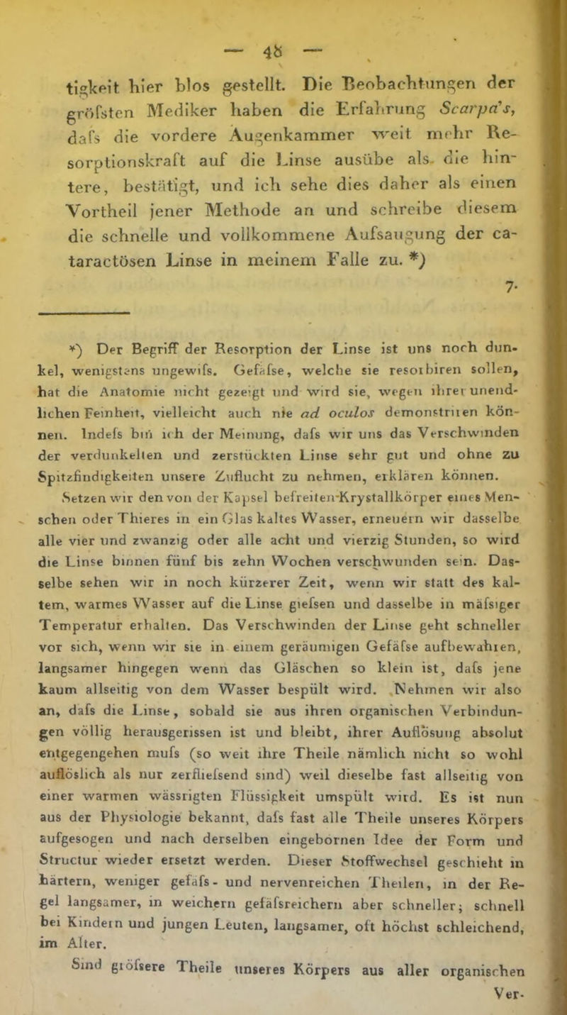 ti,2;kpit hier blos gestellt. Die Beobachtungen der gröfsten Mediker haben die Erfahrung Scai'pa's, dafs die vordere Augenkammer weit mehr Re- sorplionskraft auf die l^inse ausübe als- die hin- tere, bestätigt, und ich sehe dies daher als einen Vortheil Jener Methode an und schreibe diesem die schnelle und vollkommene Aufsaugung der ca- taractösen Linse in meinem Falle zu. *) 7- Der Begriff der Resorption der Linse ist uns norh dun. kel, wenigstens ungewifs. Gefafse, welche sie resoibiren sollen, hat die Anatomie nicht gezeigt und wird sie, wegen ihrei unend- lichen Feinheit, vielleicht auch nie ad oculos demonstnien kön- nen. Indefs bin ich der Meinung, dafs wir uns das Verschwinden der verdunkfcllen und zerstücklen Linse sehr gut und ohne zu Spitzfindigkeiten unsere Zuflucht zu nehmen, erklären können. Setzen wir den von der Kapsel bef reilen-KrystallkÖrper eines Men- schen oder Thieres in ein Glas kaltes Wasser, erneuern wir dasselbe alle vier und zwanzig oder alle acht und vierzig Stunden, so wird die Linse binnen fünf bis zehn Wochen verschwunden sein. Das- selbe sehen wir in noch kürzerer Zeit, wenn wir statt des kal- tem, warmes W^asser auf die Linse giefsen und dasselbe in mäfsiger Temperatur erhallen. Das Verschwinden der Linse geht schneller vor sich, wenn wir sie in einem geräumigen Gefäfse aufbewahien, langsamer hingegen wenn das Gläschen so klein ist, dafs jene kaum allseitig von dem Wasser bespült wird. .Nehmen wir also an, dafs die 1-inse, sobald sie aus ihren organischen Verbindun- gen völlig herausgerissen ist und bleibt, ihrer Auflösung absolut entgegengehen mufs (so weit ihre Theile nämlich nicht so wohl auflöslich als nur zerfliefsend sind) weil dieselbe fast allseitig von einer warmen wässrigten Flüssigkeit umspült wird. Es ist nun aus der Physiologie bekannt, dafs fast alle Theile unseres Körpers aufgesogen und nach derselben eingebornen Idee der Form und Structur wieder ersetzt werden. Dieser btoffwechsel geschieht m härtern, weniger gefafs- und nervenreichen Theilen, m der Re- gel langsamer, in weichem gefäfsreicherii aber schneller} schnell bei Kindern und jungen Leuten, langsamer, oft höchst schleichend, im Alter. Sind giöfsere Theile tinseres Körpers aus aller organischen Ver-