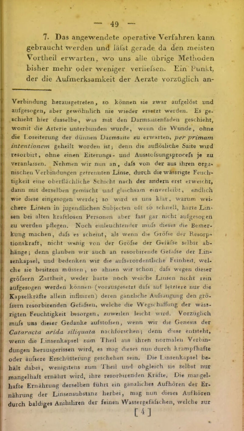 7. Das angewendete operative Verfahren kann gebraucht werden und läfst gerade da den rtieisten V^ortheil erwarten, avo uns alle übrige Methoden bisher mehr oder weniger veiüefsen. Ein PunLt, der die Aufmerksamkeit der Aerzte vorzüglich an- Verbindung herausgetreten, so können sie zwar aufgelöst und ; aufgesogen, aber gewöhnlich nie wieder ersetzt werden. Es ge- I schiebt hier dasselbe, was mit den Darmsaitenfadeii geschieht, < womit die Arterie unterbunden wurde, wenn die Wunde, ohne I die f.oseiterung der dünnen Darmsaite zu erwarten, per primam I intentionem geheilt worden ist} denn die auflösliche Saite wird I resoibiit, ohne einen Eiterungs- und Ausstofsungsprorefs je zu I veranlassen. Nehmen wir nun an, dafs von der aus iliren orga^^ I nischen Verbindungen getrennten Linse, durch diewässrigte Fench- I tigkeit eine obertlächliche Schuht nach der andern erst erweicht, 1 dann mit derselben gemischt und gleichsam einveileibt, endlich I wie diese eingesogen werde; so wird es uns klar, warum wei- ; chere Linsen in jugendlichen Subjecteri olt so sclmell, harte Lm- I sen bei alten kraftlosen Personen aber fast gar nicht aufgesogen I zu werden pflegen. Noch einleuclitender mufs dieses die Bemer- I kung machen, dafs es scheint, als wenn die Giöfse der Resorp- tionskraft, nicht wenig von der Gröfse der Geiäfse selbst ab- i hänge; denn glauben wir auch an resorbirende Getafse der I.in-^ * lenkapsel, und bedenken wir die aufserordeiitliche Feinheit, wel- I che sie besitzen müssen, to ahnen wir schon, dafs wegen dieser ! gröfsern Zartheit, weder harte noch weiche Linsen nicht rein aufgesogen werden können (^vorausgesetzt dafs auf letztere nur die I Kapselkräfte allem iiifluiren) deren gänzliche Aiifsdiigung den grö- : fsern resorbirenden Gefafseii, weiche die Wegs< haffting der wäss- rigten Feuchtigkeit besorgen, zuweilen leicht wird. Vorzüglich mufs uns dieser Gedanke aufstofsen, wenn wir die Genesis der Cataracta arida siluiuata nachforsrhen; denn diese entsteht, w^enn die I.insenkapsel zum Theil aus ihren normalen Verbin- dungen herausgerissen wird, es mag dieses nun durch krampfhafte oder äufsere Erschütterung geschehen sein. Die Linseiikapsel be- hält dabei, wenigstens zum Theil und obgleich sie Selbst nur mangelhaft ernährt wird, ihre resorbirenden Kräfte. Die mangel- hafte Ernährung derselben führt ein gänzliches Aufhören der Er- nährung der Linsensubstanz herbei, mag nun dieses Auf hören : durch baldiges Amhiliren der feinen Wassergefäfschen, welche zur