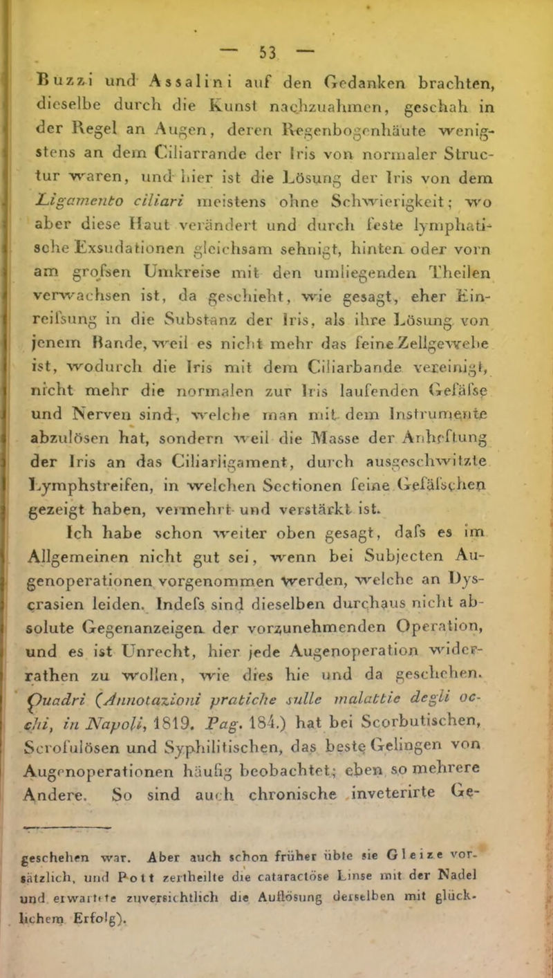 Buzzi und Assalini auf den Gedanken brachten, dieselbe durch die Kunst naohzualunen, geschah in der Regel an Augen, deren Regenbogenhäute wenig- stens an dem Ciliarrande der Iris von normaler Slruc- tur waren, und-liier ist die Lösung der Iris von dem Ligamento ciliari meistens ohne Schwierigkeit; wo aber diese Haut verändert und diirch feste lymphati- sche Exsudationen gleichsam sehnigt, hinten oder vorn am grojsen Umkreise mit den umliegenden Theilen vervi-'achsen ist, da geschieht, wie gesagt, eher Ein- reifsung in die Substanz der Iris, als ihre Lösimg, von jenem Hände, weil es nicht mehr das feine Zellgewebe ist, wodurch die Iris mit dem Ciliarbande vereinigt, nicht mehr die normalen zur Iris laufenden Gelafse und Nerven sind, welche man mit dem Instrumente % abzulösen hat, sondern weil die Masse der Anheftung der Iris an das Ciliarligament, durch ausgeschwitzle T^ymphstreifen, in welchen Sectionen feine Gelälsthen gezeigt haben, vennehrt- und verstärkt ist. Ich habe schon weiter oben gesagt, dafs es im Allgemeinen nicht gut sei, wenn bei Subjecten Au- genoperationen vorgenommen werden, welche an Dys- crasien leiden. Indefs sind dieselben durchaus nicht ab- solute Gegenanzeigen, der vorzunehmenden Operation, und es ist Unrecht, hier jede Augenoperation wider- rathen zu wollen, wie dies hie und da geschehen. ^uadri (^Annotanioni pratiche sulle inalattie degli oc- c/ii, in Napoli, i8\9. Pag. 184.) hat bei Scorbutischen, Scrofulösen und Syphilitischen, das bestQ Gelingen von Augenoperationen häufig beobachtet.; eben so mehrere Andere. So sind auch chronische Jnveterirte Ge- geschetiffn war. Aber auch schon früher übte sie Glcize vor- sätzlich, und P-olt zeiiheilte die cataractöse Linse mit der Nadel und eiwartite zuversichtlich die Auflösung derselben mit glück- hchena Erfolg).