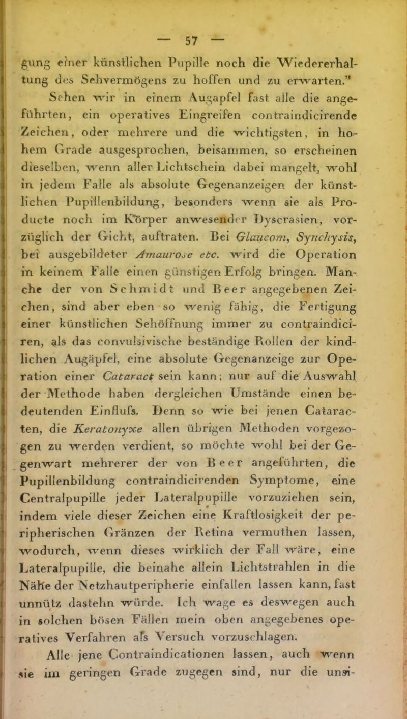 gung einer künstlichen Pupille noch die Wiedererhal- tung dos Sehvermögens zu hoffen und zu erwarten.’* Sehen wir in einem Augapfel fast alle die ange- führten, ein operatives Eingreifen contraindicirende Zeichen, oder mehrere und die wichtigsten, in ho^ hem Grade ausgesprochen, beisammen, so erscheinen dieselben, wenn aller ].,lchtschein dabei mangelt, wohl in jedem Falle als absolute Gegenanzeigen der künst- lichen Pupillenbildung, besonders wenn sie als Pro- ducte noch im K*Örper anwesender Dyscrasien, vor- züglich der Gicht, auftraten. Bei Glaxicom, Syuchysis, bei ausgebildeter y^mauro^e etc. wird die Operation in keinem Falle einen günstigen Erfolg bringen. Man- che der von Schmidt und Reer angegebenen Zei- chen, sind aber eben so wenig fähig, die Fertigung einer künstlichen Sehöffnung immer zu contraindici- ren, als das convulsivische beständige Rollen der kind- lichen Augäpfel, eine absolute Gegenanzeige zur Ope- ration einer Cataract st\n kann; nur auf die Auswahl der Methode haben dergleichen Umstände einen be- deutenden Einflufs. Denn so wie bei jenen Catarac- ten, die Keratonyxe allen übrigen Methoden vorgezo- gen zu werden verdient, so möchte wohl bei der Ge- genwart mehrerer der von Beer angeführten, die Pupillenbildung contraindicirenden Symptome, eine Centralpupille jeder Ijateralpupiile vorzuziehen sein, indem viele dieser Zeichen eine Kraftlosigkeit der pe- ripherischen (iränzen der Retina vermuthen lassen, wodurch, wenn dieses wirklich der Fall wäre, eine Ijateralpupille, die beinahe allein Lichtstrahlen in die Nähe der Nctzhautperipherie einfallen lassen kann, fast unnütz dastehn würde. Ich wage es deswegen auch in solchen bösen Fällen mein oben angegebenes ope- ratives Verfahren afs Versuch vorzuschlagen. Alle jene Contralndlcationen lassen, auch wenn sie iia geringen Grade zugegen sind, nur die unsi-