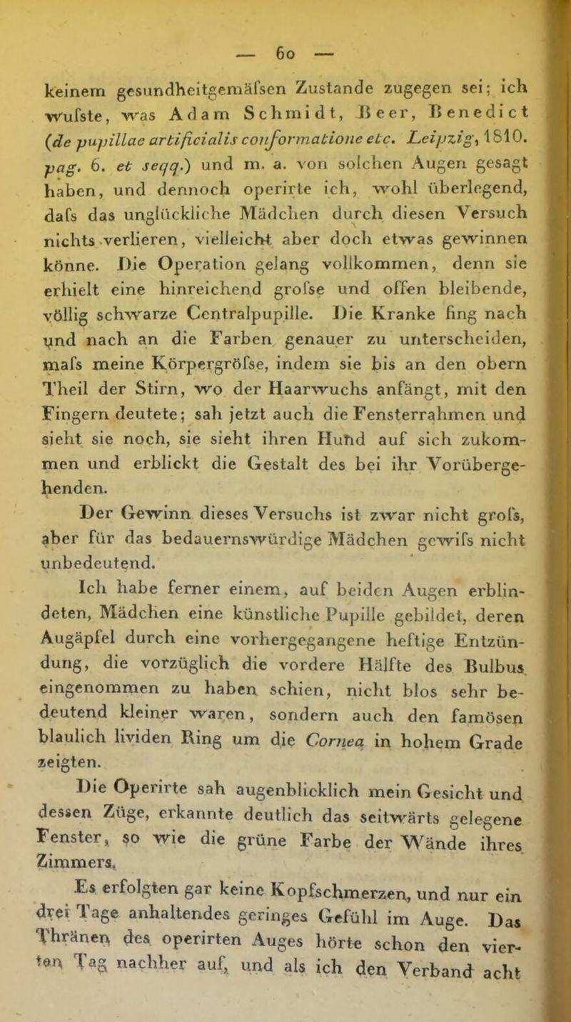 keinem gesundheitgemälsen Zustande zugegen sei; ich wufste, was Adam Schmidt, Beer, Benedict {de pupillae artißcialis conformabione ebc. Leipzig, 1810. pag. 6. et seqq.) und m. a. von solchen Augen gesagt haben, und dennoch operirte ich, wohl überlegend, dafs das unglückliche Mädchen durch diesen Versuch nichts .verlieren, vielleicht aber doch etwas gewinnen könne. Die Operation gelang vollkommen, denn sie erhielt eine hinreichend grofse und offen bleibende, völlig schwarze Ccntralpupille. Die Kranke fing nach ynd nach an die Farben genauer zu unterscheiden, mafs meine Körpergröfse, indem sie bis an den obern Theil der Stirn, wo der Haarwuchs anfängt, mit den Fingern deutete; sah fetzt auch die Fensterrahmen und sieht sie noch, sie sieht ihren Hutid auf sich zukom- men und erblickt die Gestalt des bei ihr Vorüberge- henden. Der Gewinn dieses Versuchs ist zwar nicht grofs, aber für das bedauernswürdige Mädchen gewifs nicht unbedeutend. Ich habe ferner einem, auf beiden Augen erblin- deten, Mädchen eine künstliche Pupille gebildet, deren Augäpfel durch eine vorhergegangene heftige Entzün- dung, die vorzüglich die vordere Hälfte des Bulbus, eingenommen zu haben schien, nicht blos sehr be- deutend kleiner waren, sondern aucli den famösen bläulich lividen Ring um die Coniea in hohem Grade zeigten. Die Operirte sah augenblicklich mein Gesicht und dessen Züge, erkannte deutlich das seitwärts gelegene Fenster, so wie die grüne Farbe der V\^ände ihres Zimmers, Es erfolgten gar keine Kopfschmerzen, und nur ein drei ^ age anhaltendes geringes Gefühl im Auge. Das Thränen des operirten Auges hörte schon den vier- ten Tag nachher auf, und als ich den Verband acht