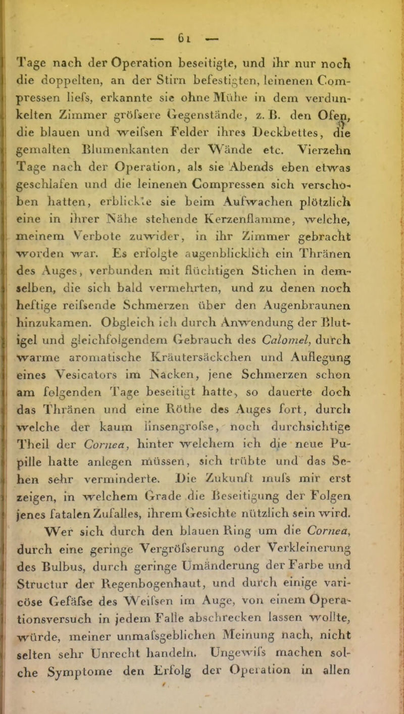 Tage nach der Operation beseitigte, und ihr nur noch die doppelten, an der Stirn befestigten, leinenen Com- pressen licfs, erkannte sie ohne Mühe in dem verdun- kelten Zimmer gröfsere Gegenstände, z. I». den Ofe]^, i die blauen und weifsen Felder ihres Deckbettes, die , gemalten lilumenkanten der Wände etc. Vierzehn Tage nach der Operation, als sie 'Abends eben etwas geschlafen und die leinenen Compressen sich verscho- ben liatten, erblick’.e sie beim Aufwachen plötzlich eine in ilirer Nähe stehende Kerzenflamme, welche, : meinem Verbote zuwider, in ihr Zimmer gebracht , worden wai\ Es erfolgte augenblicklich ein Thränen : des Auges, verbunden mit flüchtigen Stichen in dem- I selben, die sich bald vermehrten, und zu denen noch heftige reifsende Schmerzen über den Augenbraunen hinzukamen. Obgleich icli durch Anwendung der Blut- , igel und gleichfolgendem Gebrauch des Calomel, durch warme aromatische Kräutersäckchen und Auflegung ■ eines Vesicators im Nacken, jene Schmei'zen schon I am folgenden Tage beseitigt hatte, so dauerte doch das Tliränen und eine Röthe des Auges fort, durch welche der kaum llnsengrofse, noch durchsichtige Theil der Cornea, hinter welcliem ich die neue Pu- pille hatte anlcgen müssen, sich trübte und das Se- hen sehr verminderte. Die Zukunft mufs mir erst zeigen, ln welchem Grade .die Jieseitigung der Folgen jenes fatalen Zufalles, ihrem Gesichte nützlich sein wird. Wer sich durch den blauen Ring um die Cornea, durch eine geringe Vergröfserung oder Verkleinerung des Bulbus, durch geringe Umänderung der Farbe und : Structur der Regenbogenhaut, und durch einige vari- cöse Gefäfse des Weifsen im Auge, von einem Opera- tionsversuch in jedem Falle abschrecken lassen wollte, würde, meiner unmafsgeblichen Meinung nach, nicht selten sehr Unrecht liandeln. Ungewifs machen sol- che Symptome den Erfolg der Operation in allen