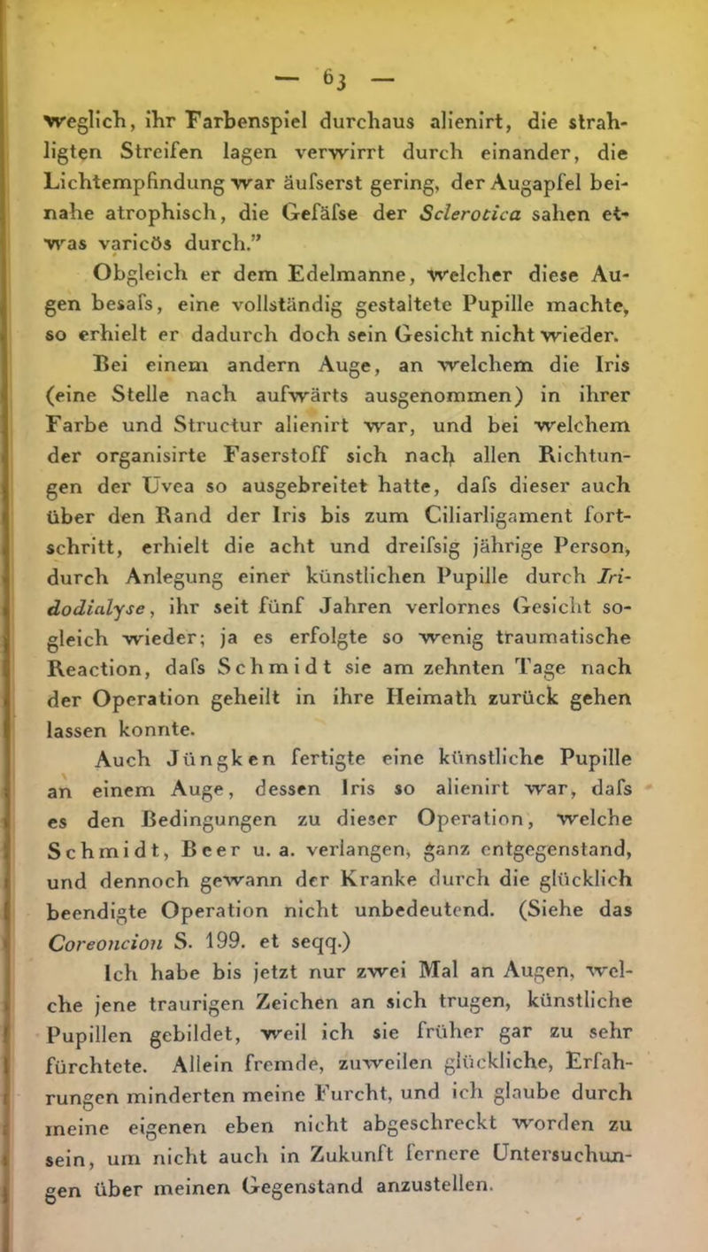 >vegllcli, ihr Farbenspiel durchaus alienirt, die slrah- ligten Streifen lagen verwirrt durch einander, die Lichtempfindung war äufserst gering, der Augapfel bei- nahe atrophisch, die Gefäfse der Sclerocica sahen et- was varicös durch.” Obgleich er dem Edelmanne, welcher diese Au- gen besafs, eine vollständig gestaltete Pupille machte, so erhielt er dadurch doch sein Gesicht nicht wieder. Bei einem andern Auge, an welchem die Iris (eine Stelle nach aufwärts ausgenommen) in ihrer Farbe und Structur alienirt war, und bei welchem der organisirte Faserstoff sich nach allen Richtun- gen der Üvea so ausgebreitet hatte, dafs dieser auch über den Rand der Iris bis zum Ciliarligament fort- schrltt, erhielt die acht und drelfslg jährige Person, durch Anlegung einer künstlichen Pupille durch In- dodialyse, ihr seit fünf Jahren verlornes Gesicht so- gleich wieder; ja es erfolgte so wenig traumatische Reaction, dafs Schmidt sie am zehnten Tage nach der Operation geheilt in ihre Helmath zurück gehen lassen konnte. Auch Jüngken fertigte eine künstliche Pupille an einem Auge, dessen Iris so alienirt war, dafs es den Bedingungen zu dieser Operation, welche Schmidt, Beer u. a. verlangen, ganz entgegenstand, und dennoch gewann der Kranke durch die glücklich beendigte Operation nicht unbedeutend. (Siehe das Coreoncion S. 199. et seqq.) Ich habe bis jetzt nur zwei Mal an Augen, wel- che jene traurigen Zeichen an sich trugen, künstliche Pupillen gebildet, weil ich sie früher gar zu sehr fürchtete. Allein fremde, zuweilen glückliche, Erfah- rungen minderten meine Furcht, und ich glaube durch meine eigenen eben nicht abgeschreckt worden zu sein, um nicht auch in Zukunft fernere Untersuchun- gen über meinen Gegenstand anzustellen.