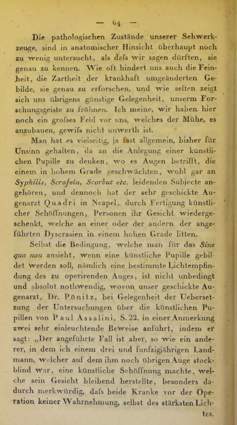 04 Die pathologischen Zustände unserer Sehwerk- zeuge, sind in anatomischer Hinsicht überhaupt noch zu wenig untersucht, als dafs wir sagen dürften, sie genau zu kennen. Wie oft hindert uns auch die Fein- heit, die Zartheit der krankhaft umgeänderten Ge- bilde, sie genau zu erforschen, und wie selten zeigt sich uns übrigens günstige Gelegenheit, unserm For- schungsgeiste zu fröhnen. Ich meine, wir haben hier noch ein grofses Feld vor uns, welches der Mühe, es anzubauen, gewifs nicht unwerth ist. Man hat es vielseitig, ja fast allgemein, bisher für Unsinn gehalten, da an die Anlegung einer künstli- chen Pupille zu denken, wo es Augen betrifft, die einem in hohem Grade geschwächten, wohl gar an Syphilis, Scrojelu, Scorhut etc. leidenden Subjecte an- gehören, und dennocli liat der sehr geschickte Au- genarzt Quadri in Neapel, durch Fertigung künstli- cher Sehöffnungen, Personen ihr Gesicht wiederge- schenkt, welche an einer oder der andern der ange- führten Dyscrasien in einem hohen Grade litten. Selbst die Bedingung, welche man für das Sine qua non ansieht, wenn eine künstliche Pupille gebil- det Werden soll, nämlich eine bestimmte Lichtempfin- dung des zu operirenden Auges ^ ist nicht unbedingt und absolut nothwendig, wovon unser geschickte Au- genarzt, ])r. Pönitz, bei Gelegenheit der Ueberset- zung der Untersuchungen über die künstlichen Pu- pillen von Paul Assalini, S. 22. in einer Anmerkung zwei sehr einleuchtende Beweise anführt, indem er sagt; „Der angeführte Fall ist aber, so wie ein ande- rer, ln dem ich einem drei und fünfzigjährigen l^and- rnann, welcher auf dem ihm noch übrigen AUge stock- blind war, eine künstliche Sehöffnung machte, wel- che sein Gesicht bleibend herstellte, besonders da- durch merkwürdig, dafs beide Kranke vor der Ope- ration keiner Wahrnehmung, selbst des stärksten Lich- tes,