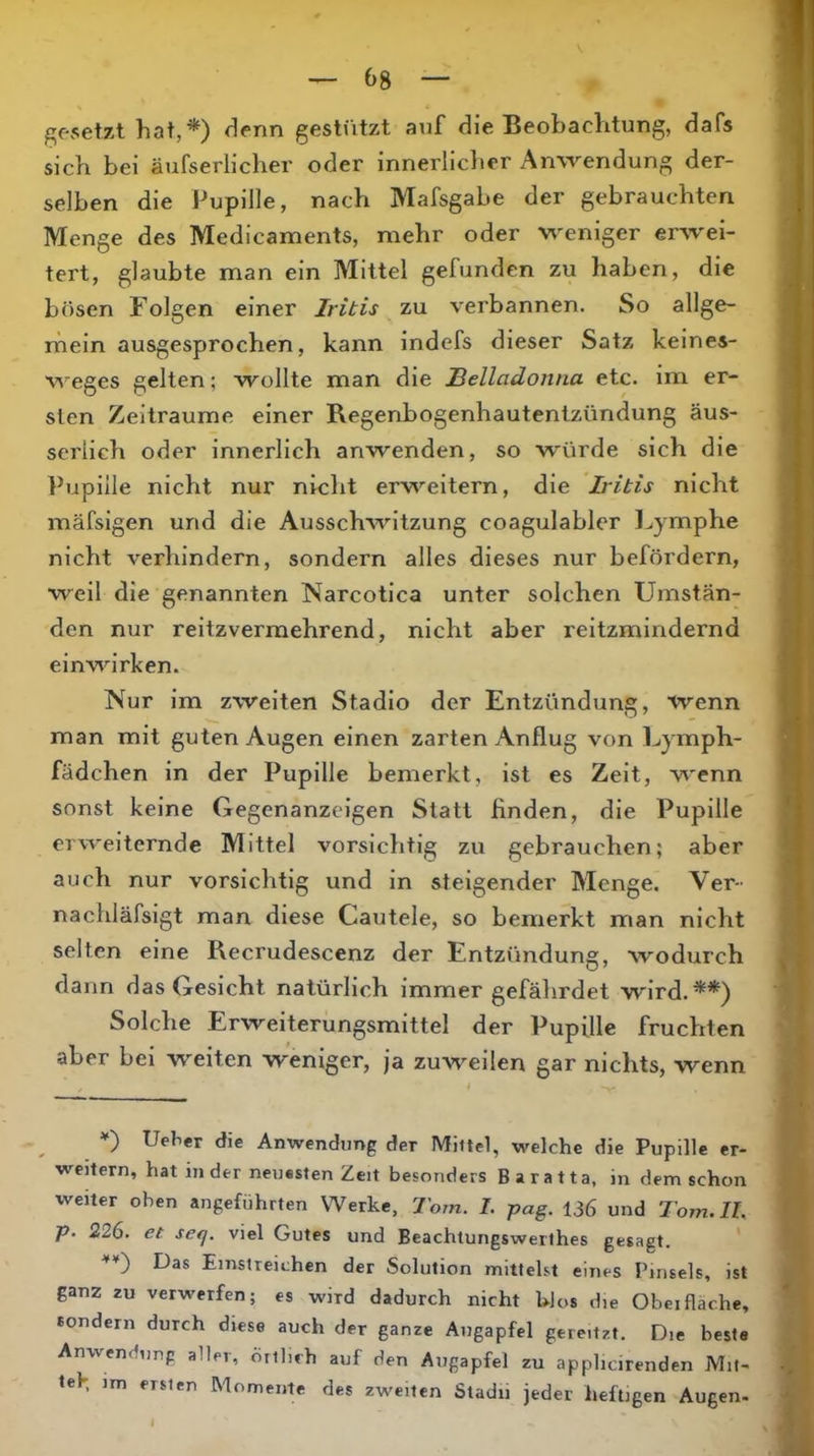 f^OvSetzt hat,*) denn gestützt anf die Beobachtung, dafs sich bei äufserlicher oder innerlicher Anwendung der- selben die Pupille, nach Mafsgabe der gebrauchten Menge des Medicaments, mehr oder weniger erwei- tert, glaubte man ein Mittel gefunden zu haben, die bösen Folgen einer Iritis zu verbannen. So allge- rhein ausgesprochen, kann indefs dieser Satz keines- weges gelten; wollte man die Belladonna etc. im er- sten Zeiträume einer Regenbogenhautentzündung äus- seriich oder innerlich anwenden, so würde sich die Pupille nicht nur nicht erweitern, die Iritis nicht mäfsigen und die Ausschwitzung coagulabler Lymphe nicht verhindern, sondern alles dieses nur befördern, weil die genannten Narcotica unter solchen Umstän- den nur reitzvermehrend, nicht aber reitzmindernd einwirken. Nur im zweiten Stadio der Entzündung, wenn man mit guten Augen einen zarten Anflug von Lymph- fädchen in der Pupille bemerkt, ist es Zeit, wenn sonst keine Gegenanzeigen Statt finden, die Pupille erweiternde Mittel vorsichtig zu gebrauchen; aber auch nur vorsichtig und in steigender Menge. Ver- nachläfsigt man diese Cautele, so bemerkt man nicht selten eine Recrudescenz der Entzündung, wodurch dann das Gesicht natürlich immer gefährdet wird.**) Solche Erweiterungsmittel der Pupille fruchten aber bei weiten weniger, ja zuweilen gar nichts, wenn »“) Ue^e^ die Anwendung der Miltel, welche die Pupille er- weitern, hat in der neuesten Zeit besonders Baratta, in dem schon weiter oben angeführten Werke, Tom. I. pag. 136 und Tom, II. p. 226. et seq. viel Gutes und Beachtungswerlhes gesagt. ' '*'*') Das Emstreichen der Solution mittelst eines Pinsels, ist ganz zu verwerfen; es wird dadurch nicht UJos die Obeifläche, sondern durch diese auch der ganze Augapfel gereitzt. Die beste Anwendung aller, önlich auf den Augapfel zu applicirenden Mit- m ersten Momente des zweiten Stadii jeder heftigen Augen«