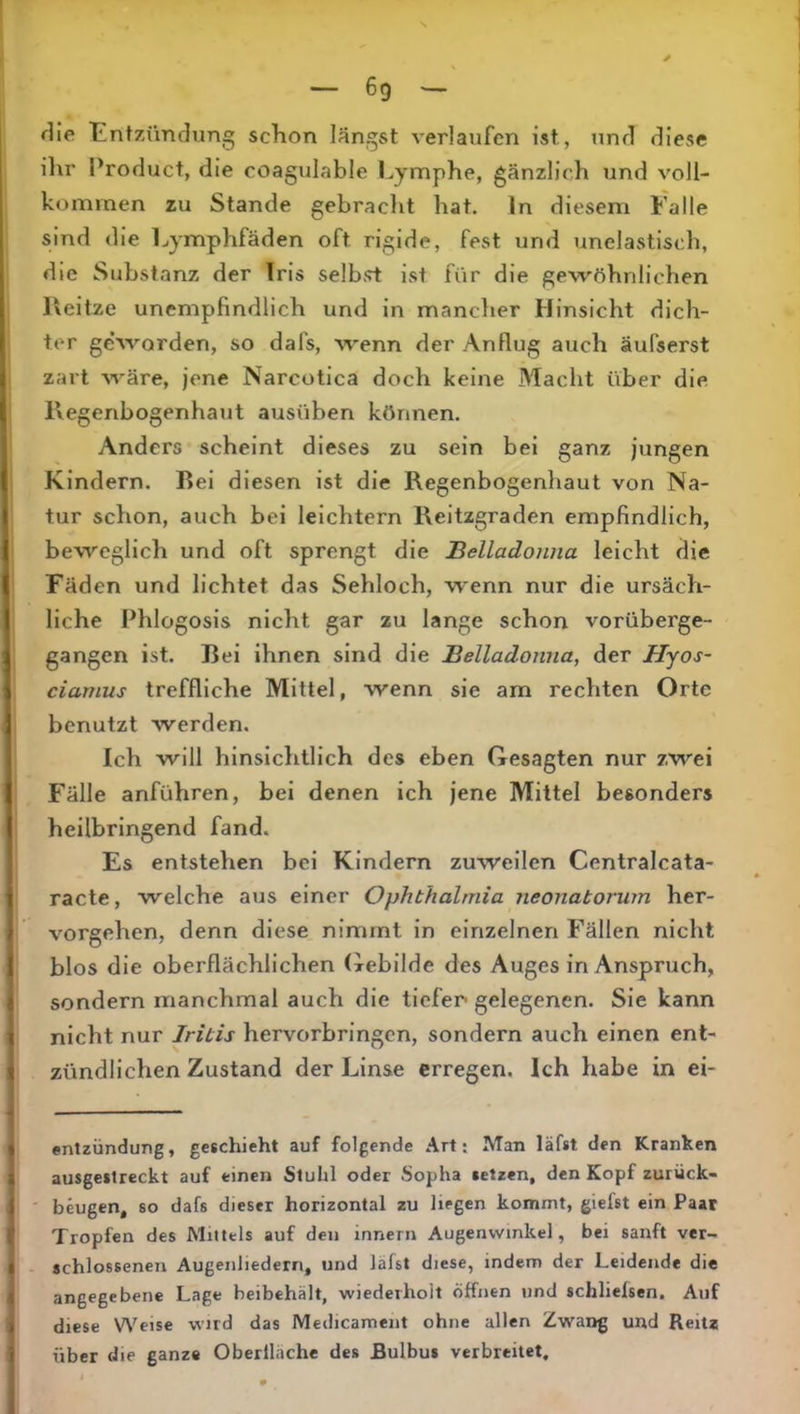 flle lintzündung schon längst verlaufen ist, und diese ihr Product, die coagulable Lymphe, gänzlich und voll- kommen zu Stande gebracht hat. ln diesem Falle sind die Lymphfäden oft rigide, fest und unelastisch, die Substanz der Iris selbst ist für die gew'öhnlichen lleitze unempfindlich und in mancher Hinsicht dich- ter geSvorden, so dafs, wenn der Anflug auch äufserst zart wäre, jene Narcotica doch keine Macht über die Regenbogenhaut ausüben können. Anders scheint dieses zu sein bei ganz jungen Kindern. Bei diesen ist die Regenbogenhaut von Na- tur schon, auch bei leichtern Reitzgraden empfindlich, beweglich und oft sprengt die Belladonna leicht die Fäden und lichtet das Sehloch, wenn nur die ursäch- liche Phlogosis nicht gar zu lange schon vorüberge- gangen ist. Bei ihnen sind die Belladonna, der Hyos~ ciamus treffliche Mittel, wenn sie am rechten Orte benutzt werden. Ich will hinsichtlich des eben Gesagten nur zwei Fälle anführen, bei denen ich jene Mittel besonders heilbringend fand. Es entstehen bei Kindern zuweilen Centralcata- racte, welche aus einer Ophthalmia neonatorum her- vorgehen, denn diese nimmt in einzelnen Fällen nicht blos die oberflächlichen (xebilde des Auges in Anspruch, sondern manchmal auch die tiefer gelegenen. Sie kann nicht nur Iritis hervorbringen, sondern auch einen ent- zündlichen Zustand der Linse erregen. Ich habe in ei- «ntzündung, geschieht auf folgende Art: Man läfst den Kranken ausgestreckt auf einen Stuhl oder Sopha setzen, den Kopf zurück- beugen, 80 dafs dieser horizontal zu liegen kommt, giefst ein Paar Tropfen des Mittels auf den innern Augenwinkel, bei sanft ver- schlossenen Augenliedern, und läfst diese, indem der Leidende die angegebene Lage beibchält, wiederholt öffnen tmd schlielsen. Auf diese Weise wird das Medicament ohne allen Zwai>g und Reitz über die ganze Oberlläche des Bulbus verbreitet.