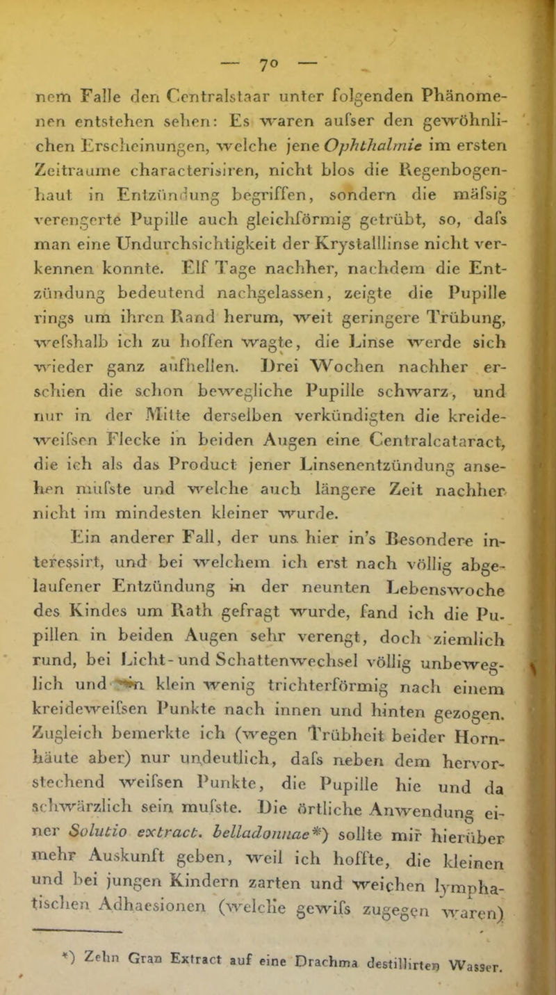 nem Falle den Ccntralstaar unter folgenden Phänome- nen entstehen sehen; Es waren aufser den gewöhnli- chen Erscheinungen, welche jene Ophthalmie im ersten Zeiträume characterisiren, nicht blos die Kegenbogen- haut in Entzündung begriffen, sondern die mäfsig verengerte Pupille auch gleichförmig getrübt, so, dafs man eine Undurchsichtigkeit der Krystalllinse nicht ver- kennen konnte. Elf Tage nachher, nachdem die Ent- zündung bedeutend nachgelassen, zeigte die Pupille rings um ihren Rand herum, weit geringere Trübung, wefshalb ich zu hoffen wagte, die Linse werde sich wieder ganz aufhellen. iJrei W^ochen nachher er- schien die sclion bewegliche Pupille schwarz, und nur in der Mitte derselben verkündigten die krelde- weifsen Flecke in beiden Augen eine Centralcataract, die ich als das Product jener Linsenentzündung anse- ' hen müfste und welche auch längere Zeit nachher, nicht im mindesten kleiner wurde. Ein anderer Fall, der uns hier in’s Besondere in- tefessirt, und bei welchem ich erst nach völlig abge- laufener Entzündung in der neunten LebensAvoche des Kindes um Rath gefragt wurde, fand ich die Pu- pillen in beiden Augen sehr verengt, doch ziemlich rund, bei Licht-und Schattenwechsel völlie unbeAve»- lieh und '*<»n klein Avenig trichterförmig nach einem kreideAA^elfsen Punkte nach innen und hinten gezogen. Zugleich bemerkte ich (wegen Trüblieit beider Horn- häute aber) nur uüdeutlich, dafs neben dem hervor- stechend Aveifsen Punkte, die Pupille hie und da scliAvarzlich sein mufste. Die örtliche Anwendung ei- ner Sülutio eoctract. belladonnae*) sollte mir hierüber mehr Auskunft geben, weil ich hoffte, die kleinen und bei jungen Kindern zarten und weichen lympha- tischen Adhaesionen (AA^elclie gewifs zugegen AA^aren) *') Zehn Gran Extract auf eine Drachma destillirten Wasser.