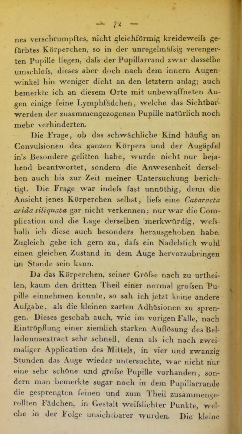 nes verschrumpf’tes, nicht gleichförmig kreideweifs ge- färbtes Körperchen, so in der unregelmäfsig verenger- ten Pupille liegen, dafs der Pupillarrand zwar dasselbe umschlofs, dieses aber doch nach dem Innern Augen- winkel hin weniger dicht an den letztem anlag; auch bemerkte ich an diesem Orte mit unbewaffneten Au- gen einige feine Lymphfädchen, welche das Sichtbar- werden der zusammengezogenen Pupille natürlich noch mehr verhinderten. Die Frage, ob das schwächliche Kind häufig an Convulsionen des ganzen Körpers und der Augäpfel in’s Besondere gelitten habe, wurde nicht nur beja- hend beantwortet, sondern die Anwesenheit dersel- ben auch bis zur Zeit meiner Untersuchung berich- tigt. Die Frage war indefs fast unnöthig, denn die Ansicht jenes Körperchen selbst, liefs eine Cataracta arida siliquata gar nicht verkennen; nur war die Corn- plication und die Lage derselben 'merkwürdig, wefs- halb ich diese auch besonders herausgehoben habe. Zugleich gebe ich gern zu, dafs ein Nadelstich wohl einen gleichen Zustand ln dem Auge hervorzubringen im Stande sein kann. Da das Körperchen, seiner Gröfse nach zu urthei- len, kaum den dritten Theil einer normal grofsen l^u* pille einnehmen konnte, so sah ich jetzt keine andere Aufgabe, als die kleinen zarten Adhäsionen zu spren- gen. Dieses geschah auch, wie im vorigen Falle, nach Eintröpflung einer ziemlich starken Auflösung des Bel- ladonnaextract sehr schnell, denn als ich nach zwei- maliger Application des Mittels, in vier und zwanzig Stunden das Auge wieder untersuchte, war nicht nur eine sehr schöne und gfofse Pupille vorhanden, son- dern man bemerkte sogar noch ln dem Pupillarrande die gesprengten feinen und zum 1 lieil zusammenge- rollten lädchen, in (restalt weifslichter Punkte, wel- clie in der Folge unsiclubarer wurden. Die kleine