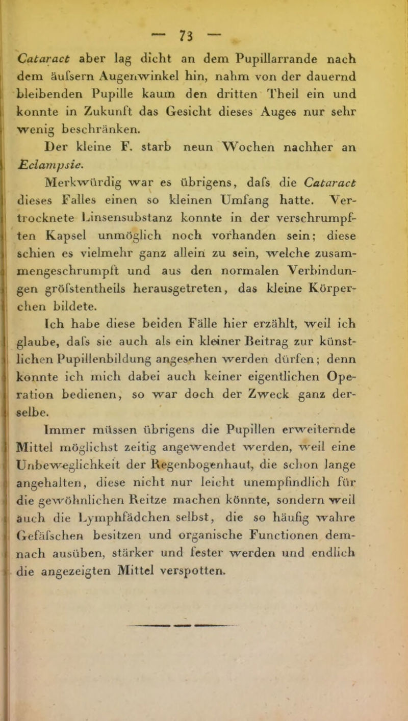 Cataract aber lag dicht an dem Pupillarrande nach dem äufsern Augenwinkel hin, nahm von der dauernd bleibenden Pupille kaum den dritten Theil ein und konnte in Zukunft das Gesicht dieses Auges nur sehr wenig beschränken. Der kleine F. starb neun Wochen nachher an Eclavipsie. Merkwürdig war es übrigens, dafs die Cataract dieses Falles einen so kleinen Umfang hatte. Ver- trocknete Ijinsensubstanz konnte in der verschrumpf- ten Kapsel unmftglich noch vorhanden sein; diese schien es vielmehr ganz allein zu sein, Avelche zusam- mengeschrumpft und aus den normalen Verbindun- gen gröfstentheils herausgetreten, das kleine Körper- chen bildete. Ich habe diese beiden Fälle hier erzählt, weil ich glaube, dafs sie auch als ein kleiner Beitrag zur künst- lichen Pupillenbildung angesehen werden dürfen; denn konnte ich mich dabei auch keiner eigentlichen Ope- ration bedienen, so war doch der Zweck ganz der- selbe. Immer müssen übrigens die Pupillen erweiternde Mittel möglichst zeitig angewendet werden, weil eine Unbew-eglichkeit der Regenbogenhaut, die schon lange angehalten, diese nicht nur leicht unempfindlich für die gewöhnlichen Reitze machen könnte, sondern weil auch die Lyinphfädchen selbst, die so häufig Avahre Gefäfschen besitzen und organische Functionen dem- nach ausüben, stärker und fester werden und endlich die angezeigten Mittel verspotten.