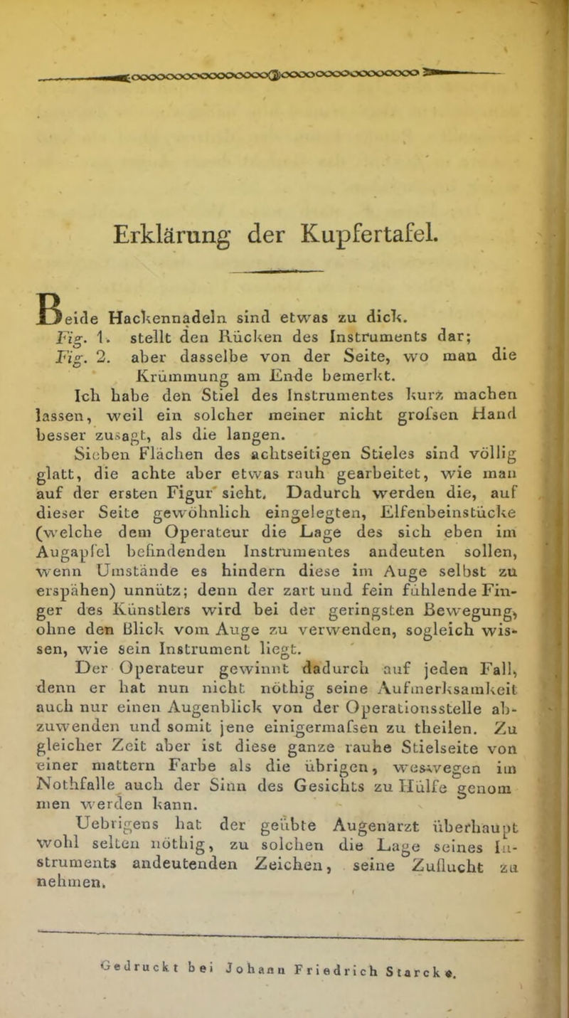 Erklärung der Kupfertafel. Bielcle Hackennadeln, sind etwas zu dick. Fig‘ 1. stellt den Rücken des Instruments dar; Fig. 2. aber dasselbe von der Seite, wo mau die Krümmung am Ende bemerkt. Ich habe den Stiel des Instrumentes kurz machen lassen, weil ein solcher meiner nicht groisen Hand besser zusagt, als die langen. Sieben Flächen des achtseitigen Stieles sind völlig glatt, die achte aber etwas rauh gearbeitet, wie mau auf der ersten Figur' sieht. Dadurch werden die, auf dieser Seite gewöhnlich eingelegten, Elfenbeinstücke (welche dem Operateur die Eage des sich eben im Augapfel behndenden Instrumentes andeuten sollen, wenn Umstände es hindern diese im Auge selbst zu erspähen) unnütz; denn der zart und fein fühlende Fin- ger des Künstlers wird hei der geringsten Bewegung^ ohne den Blick vom Auge zu verwenden, sogleich wis- sen, wie sein Instrument Hegt. Der Operateur gewinnt dadurch auf jeden Fall, denn er hat nun nicht nöthig seine Aufmerksamkeit auch nur einen Augenblick von der Operationsstelle ab- zuwenden und somit jene einigermafsen zu theilen. Zu gleicher Zeit aber ist diese ganze rauhe Stielseite von einer mattem Farbe als die übrigen, wes-.vegen im Nothfalle auch der Sinn des Gesichts zu Hülfe gcnom men werden kann. Uebrigens hat der geübte Augenarzt überhaupt wohl selten nöthig, zu solchen die Lage seines In- struments andeutenden Zeichen, seine Zuflucht zu nehmen. i 4 Gedruckt bei Joh ann Friedrich Starcke.