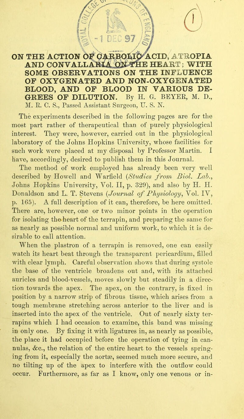 SOME OBSERVATIONS ON THE INFLUENCE OF OXYGENATED AND NON-OXYGENATED BLOOD, AND OF BLOOD IN VARIOUS DE- GREES OF DILUTION. By H. G. BEYER, M. D., M. R. C. S., Passed Assistant Surgeon, IT. S. N. The experiments described in the following pages are for the most part rather of therapeutical than of purely physiological interest. They were, however, carried out in the physiological laboratory of the Johns Hopkins University, whose facilities for such work were placed at my disposal by Professor Martin. I have, accordingly, desired to publish them in this Journal. The method of work employed has already been very well described by Howell and Warfield (Studies from, Biol. Lab., Johns Hopkins University, Vol. II, p. 329), and also by H. H. Donaldson and L. T. Stevens (Journal of Physiology, Vol. IV, p. 165). A full description of it can, therefore, be here omitted. There are, however, one or twTo minor points in the operation for isolating the heart of the terrapin, and preparing the same for as nearly as possible normal and uniform work, to which it is de- sirable to call attention. When the plastron of a terrapin is removed, one can easily watch its heart beat through the transparent pericardium, filled with clear lymph. Careful observation shows that during systole the base of the ventricle broadens out and, with its attached auricles and blood-vessels, moves slowly but steadily in a direc- tion towards the apex. The apex, on the contrary, is fixed in position by a narrow strip of fibrous tissue, which arises from a tough membrane stretching across anterior to the liver and is inserted into the apex of the ventricle. Out of nearly sixty ter- rapins which I had occasion to examine, this band was missing in only one. By fixing it with ligatures in, as nearly as possible, the place it had occupied before the operation of tying in can- nulas, &c., the relation of the entire heart to the vessels spring- ing from it, especially the aortse, seemed much more secure, and no tilting up of the apex to interfere with the outflow could occur. Furthermore, as far as I know, only one venous or in-
