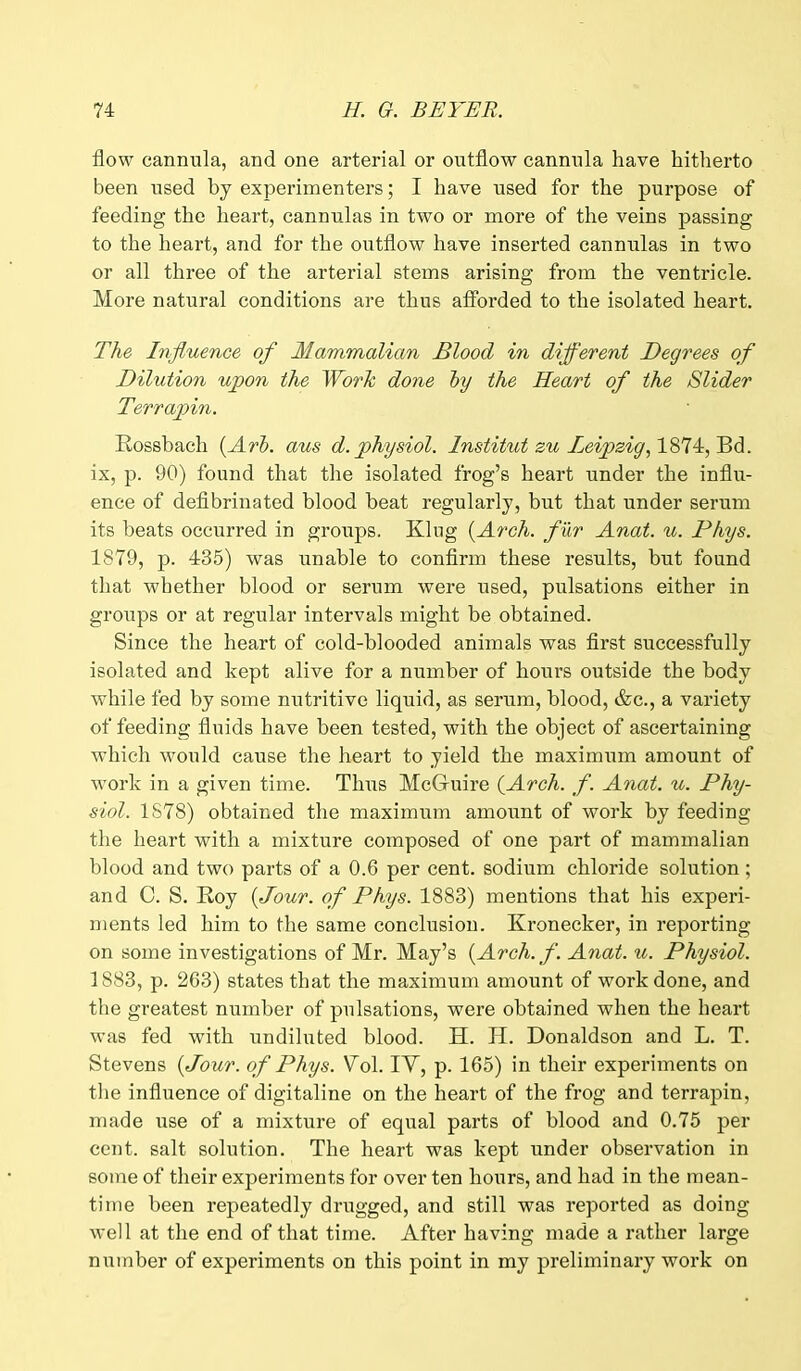 flow cannula, and one arterial or outflow cannula have hitherto been used by experimenters; I have used for the purpose of feeding the heart, cannulas in two or more of the veins passing to the heart, and for the outflow have inserted cannulas in two or all three of the arterial stems arising from the ventricle. More natural conditions are thus afforded to the isolated heart. The Influence of Mammalian Blood in different Degrees of Dilution ujpon the Work done by the Heart of the Slider Terrapin. Rossbach (Arb. aus d. physiol. Institut zu Leipzig, 1874, Bd. ix, p. 90) found that the isolated frog’s heart under the influ- ence of defibrinated blood beat regularly, but that under serum its beats occurred in groups. King {Arch, fur Anat. u. Dhys. 1879, p. 435) was unable to confirm these results, but found that whether blood or serum were used, pulsations either in groups or at regular intervals might be obtained. Since the heart of cold-blooded animals was first successfully isolated and kept alive for a number of hours outside the body while fed by some nutritive liquid, as serum, blood, &c., a variety of feeding fluids have been tested, with the object of ascertaining which would cause the heart to yield the maximum amount of work in a given time. Thus McGuire {Arch. f. Anat. u. Phy- siol. 1878) obtaiimd the maximum amount of work by feeding the heart with a mixture composed of one part of mammalian blood and two parts of a 0.6 per cent, sodium chloride solution; and C. S. Roy {Jour, of Phys. 1883) mentions that his experi- ments led him to the same conclusion. Kronecker, in reporting on some investigations of Mr. May’s {Arch. f. Anat. u. Physiol. 1883, p. 263) states that the maximum amount of work done, and the greatest number of pulsations, were obtained when the heart was fed with undiluted blood. H. H. Donaldson and L. T. Stevens {Jour, of Phys. Mol. IY, p. 165) in their experiments on the influence of digitaline on the heart of the frog and terrapin, made use of a mixture of equal parts of blood and 0.75 per cent, salt solution. The heart was kept under observation in some of their experiments for over ten hours, and had in the mean- time been repeatedly drugged, and still was reported as doing well at the end of that time. After having made a rather large number of experiments on this point in my preliminary work on