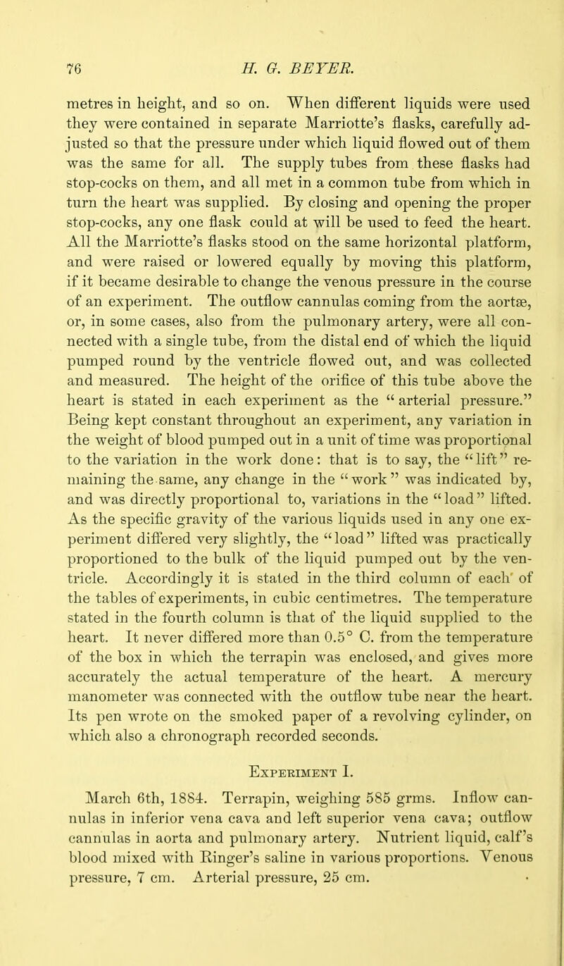 metres in height, and so on. When different liquids were used they were contained in separate Marriotte’s flasks, carefully ad- justed so that the pressure under which liquid flowed out of them was the same for all. The supply tubes from these flasks had stop-cocks on them, and all met in a common tube from which in turn the heart was supplied. By closing and opening the proper stop-cocks, any one flask could at will be used to feed the heart. All the Marriotte’s flasks stood on the same horizontal platform, and were raised or lowered equally by moving this platform, if it became desirable to change the venous pressure in the course of an experiment. The outflow cannulas coming from the aortse, or, in some cases, also from the pulmonary artery, were all con- nected with a single tube, from the distal end of which the liquid pumped round by the ventricle flowed out, and was collected and measured. The height of the orifice of this tube above the heart is stated in each experiment as the “ arterial pressure.” Being kept constant throughout an experiment, any variation in the weight of blood pumped out in a unit of time was proportional to the variation in the work done: that is to say, the “ lift ” re- maining the same, any change in the “work” was indicated by, and was directly proportional to, valuations in the “load” lifted. As the specific gravity of the various liquids used in any one ex- periment differed very slightly, the “load” lifted was practically proportioned to the bulk of the liquid pumped out by the ven- tricle. Accordingly it is stated in the third column of each' of the tables of experiments, in cubic centimetres. The temperature stated in the fourth column is that of the liquid supplied to the heart. It never differed more than 0.5° C. from the temperature of the box in which the terrapin was enclosed, and gives more accurately the actual temperature of the heart. A mercury manometer was connected with the outflow tube near the heart. Its pen wrote on the smoked paper of a revolving cylinder, on which also a chronograph recorded seconds. Experiment I. March 6th, 1884. Terrapin, weighing 585 grms. Inflow can- nulas in inferior vena cava and left superior vena cava; outflow cannulas in aorta and pulmonary artery. Nutrient liquid, calf’s blood mixed with Ringer’s saline in various proportions. Arenous pressure, 7 cm. Arterial pressure, 25 cm.