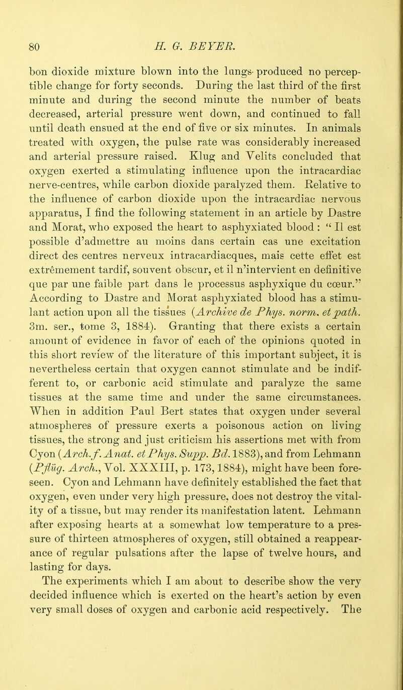 bon dioxide mixture blown into the lungs- produced no percep- tible change for forty seconds. During the last third of the first minute and during the second minute the number of beats decreased, arterial pressure went down, and continued to fall until death ensued at the end of five or six minutes. In animals treated with oxygen, the pulse rate was considerably increased and arterial pressure raised. King and Velits concluded that oxygen exerted a stimulating influence upon the intracardiac nerve-centres, while carbon dioxide paralyzed them. Relative to the influence of carbon dioxide upon the intracardiac nervous apparatus, I find the following statement in an article by Dastre and Morat, who exposed the heart to asphyxiated blood : “ II est possible d’admettre an moins dans certain cas une excitation direct des centres nerveux intracardiacques, mais cette efiet est extremement tardif, souvent obscur, et il n’intervient en definitive que par une faible part dans le processus asphyxique du coeur.’’ According to Dastre and Morat asphyxiated blood has a stimu- lant action upon all the tissues (.Archive de Ptys. norm. et path. 3m. ser., tome 3, 1884). Granting that there exists a certain amount of evidence in favor of each of the opinions quoted in this short review of the literature of this important subject, it is nevertheless certain that oxygen cannot stimulate and be indif- ferent to, or carbonic acid stimulate and paralyze the same tissues at the same time and under the same circumstances. When in addition Paul Bert states that oxygen under several atmospheres of pressure exerts a poisonous action on living tissues, the strong and just criticism his assertions met with from Cyon (Arch.f. Anat. etPhys. Supp. Bd. 1883), and from Lehmann (.Bflug. Arch.,Yo\. XXXIII, p. 173,1884), might have been fore- seen. Cyon and Lehmann have definitely established the fact that oxygen, even under very high pressure, does not destroy the vital- ity of a tissue, but may render its manifestation latent. Lehmann after exposing hearts at a somewhat low temperature to a pres- sure of thirteen atmospheres of oxygen, still obtained a reappear- ance of regular pulsations after the lapse of twelve hours, and lasting for days. The experiments which I am about to describe show the very decided influence which is exerted on the heart’s action by even very small doses of oxygen and carbonic acid respectively. The