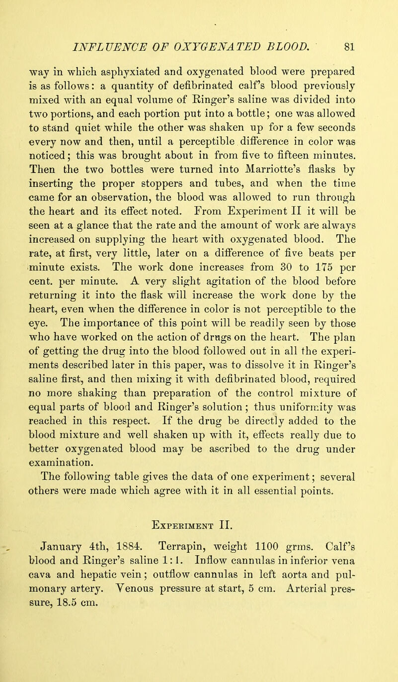 way in which asphyxiated and oxygenated blood were prepared is as follows: a quantity of defibrinated calf’s blood previously mixed with an equal volume of Ringer’s saline was divided into two portions, and each portion put into a bottle; one was allowed to stand quiet while the other was shaken up for a few seconds every now and then, until a perceptible difference in color was noticed; this was brought about in from five to fifteen minutes. Then the two bottles were turned into Marriotte’s flasks by inserting the proper stoppers and tubes, and when the time came for an observation, the blood was allowed to run through the heart and its effect noted. From Experiment II it will be seen at a glance that the rate and the amount of work are always increased on supplying the heart with oxygenated blood. The rate, at first, very little, later on a difference of five beats per minute exists. The work done increases from 30 to 175 per cent, per minute. A very slight agitation of the blood before returning it into the flask will increase the work done by the heart, even when the difference in color is not perceptible to the eye. The importance of this point will be readily seen by those who have worked on the action of drugs on the heart. The plan of getting the drug into the blood followed out in all the experi- ments described later in this paper, was to dissolve it in Ringer’s saline first, and then mixing it with defibrinated blood, required no more shaking than preparation of the control mixture of equal parts of blood and Ringer’s solution ; thus uniformity was reached in this respect. If the drug be directly added to the blood mixture and well shaken up with it, effects really due to better oxygenated blood may be ascribed to the drug under examination. The following table gives the data of one experiment; several others were made which agree with it in all essential points. Experiment II. January 4th, 1884. Terrapin, weight 1100 grms. Calf’s blood and Ringer’s saline 1:1. Inflow cannulas in inferior vena cava and hepatic vein; outflow cannulas in left aorta and pul- monary artery. Venous pressure at start, 5 cm. Arterial pres- sure, 18.5 cm.