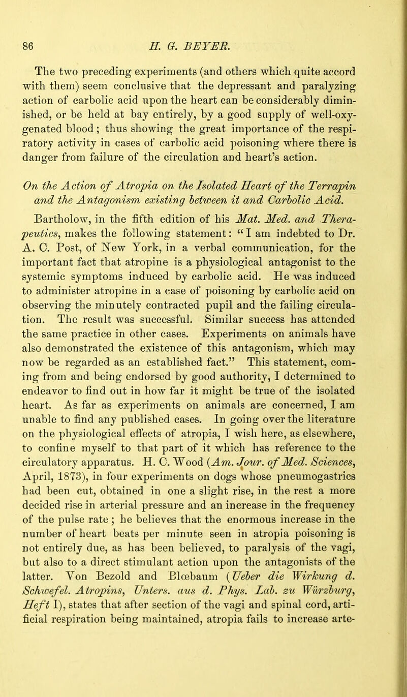 The two preceding experiments (and others which quite accord with them) seem conclusive that the depressant and paralyzing action of carbolic acid upon the heart can he considerably dimin- ished, or be held at bay entirely, by a good supply of well-oxy- genated blood ; thus showing the great importance of the respi- ratory activity in cases of carbolic acid poisoning where there is danger from failure of the circulation and heart’s action. On the Action of Atropia on the Isolated Heart of the Terrapin and the Antagonism existing between it and Carbolic Acid. Bartholow, in the fifth edition of his Mat. Med. and Thera- peutics, makes the following statement: “ I am indebted to Dr. A. C. Post, of New York, in a verbal communication, for the important fact that atropine is a physiological antagonist to the systemic symptoms induced by carbolic acid. He was induced to administer atropine in a case of poisoning by carbolic acid on observing the minutely contracted pupil and the failing circula- tion. The result was successful. Similar success has attended the same practice in other cases. Experiments on animals have also demonstrated the existence of this antagonism, which may now be regarded as an established fact.” This statement, com- ing from and being endorsed by good authority, I determined to endeavor to find out in how far it might be true of the isolated heart. As far as experiments on animals are concerned, I am unable to find any published cases. In going over the literature on the physiological effects of atropia, I wish here, as elsewhere, to confine myself to that part of it which has reference to the circulatory apparatus. H. C. Wood (Am. Jour, of Med. Sciences, April, 1873), in four experiments on dogs whose pneumogastrics had been cut, obtained in one a slight rise, in the rest a more decided rise in arterial pressure and an increase in the frequency of the pulse rate ; he believes that the enormous increase in the number of heart beats per minute seen in atropia poisoning is not entirely due, as has been believed, to paralysis of the vagi, but also to a direct stimulant action upon the antagonists of the latter. Yon Bezold and Bloebaum (TJeber die WirJcung d. Schwefel. A tropins, Enters, aus d. Thys. Lab. zu Wurzburg, Heft I), states that after section of the vagi and spinal cord, arti- ficial respiration being maintained, atropia fails to increase arte-