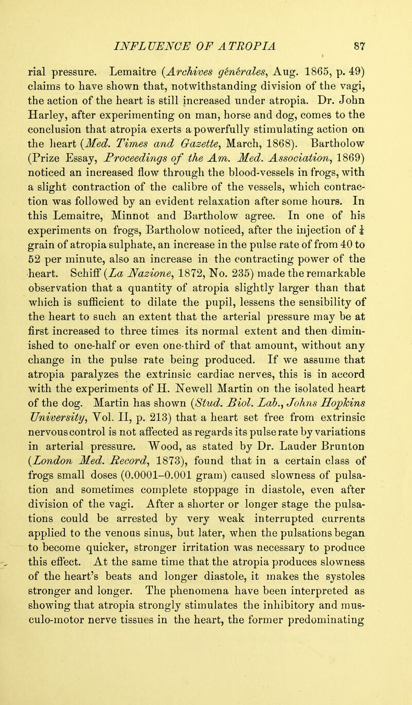 rial pressure. Lemaitre (.Archives g'en'erales, Aug. 1865, p. 49) claims to have shown that, notwithstanding division of the vagi, the action of the heart is still increased under atropia. Dr. John Harley, after experimenting on man, horse and dog, comes to the conclusion that atropia exerts a powerfully stimulating action on the heart {Med. Tim.es and Gazette, March, 1868). Bartholow (Prize Essay, Proceedings of the Am. Med. Association, 1869) noticed an increased flow through the blood-vessels in frogs, with a slight contraction of the calibre of the vessels, which contrac- tion was followed by an evident relaxation after some hours. In this Lemaitre, Minnot and Bartholow agree. In one of his experiments on frogs, Bartholow noticed, after the injection of k grain of atropia sulphate, an increase in the pulse rate of from 40 to 52 per minute, also an increase in the contracting power of the heart. Schiff {La Nazione, 1872, No. 235) made the remarkable observation that a quantity of atropia slightly larger than that which is sufficient to dilate the pupil, lessens the sensibility of the heart to such an extent that the arterial pressure may he at first increased to three times its normal extent and then dimin- ished to one-half or even one-third of that amount, without any change in the pulse rate being produced. If we assume that atropia paralyzes the extrinsic cardiac nerves, this is in accord with the experiments of H. Newell Martin on the isolated heart of the dog. Martin has shown {Stud. Biol. Lab., Johns Hopkins University, Vol. II, p. 213) that a heart set free from extrinsic nervous control is not affected as regards its pulse rate by variations in arterial pressure. Wood, as stated by Dr. Lauder Brunton {London Med. Record, 1873), found that in a certain class of frogs small doses (0.0001-0.001 gram) caused slowness of pulsa- tion and sometimes complete stoppage in diastole, even after division of the vagi. After a shorter or longer stage the pulsa- tions could be arrested by very weak interrupted currents applied to the venous sinus, but later, when the pulsations began to become quicker, stronger irritation was necessary to produce this effect. At the same time that the atropia produces slowness of the heart’s beats and longer diastole, it makes the systoles stronger and longer. The phenomena have been interpreted as showing that atropia strongly stimulates the inhibitory and mus- culo-motor nerve tissues in the heart, the former predominating