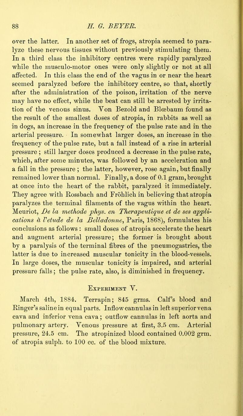 over the latter. In another set of frogs, atropia seemed to para- lyze these nervous tissues without previously stimulating them. In a third class the inhibitory centres were rapidly paralyzed while the musculo-motor ones were only slightly or not at all affected. In this class the end of the vagus in or near the heart seemed paralyzed before the inhibitory centre, so that, shortly after the administration of the poison, irritation of the nerve may have no effect, while the beat can still be arrested by irrita- tion of the venous sinus. Von Bezold and Bloebaum found as the result of the smallest doses of atropia, in rabbits as well as in dogs, an increase in the frequency of the pulse rate and in the arterial pressure. In somewhat larger doses, an increase in the frequency of the pulse rate, but a tall instead of a rise in arterial pressure ; still larger doses produced a decrease in the pulse rate, which, after some minutes, was followed by an acceleration and a fall in the pressure ; the latter, however, rose again, but finally remained lower than normal. Finally, a dose of 0.1 gram, brought at once into the heart of the rabbit, paralyzed it immediately. They agree with Rossbach and Froblich in believing that atropia paralyzes the terminal filaments of the vagus within the heart. Meuriot, De la methode phys. en Therapeutique et de ses appli- cations & Vetude de la Belladonne, Paris, 1868), formulates his conclusions as follows : small doses of atropia accelerate the heart and augment arterial pressure; the former is brought about by a paralysis of the terminal fibres of the pneumogastrics, the latter is due to increased muscular tonicity in the blood-vessels. In large doses, the muscular tonicity is impaired, and arterial pressure falls; the pulse rate, also, is diminished in frequency. Experiment V. March 4th, 1884. Terrapin; 845 grms. Calf’s blood and Ringer’s saline in equal parts. Inflow cannulas in left superior vena cava and inferior vena cava ; outflow cannulas in left aorta and pulmonary artery. Venous pressure at first, 3.5 cm. Arterial pressure, 24.5 cm. The atropinized blood contained 0.002 grm. of atropia sulph. to 100 cc. of the blood mixture.