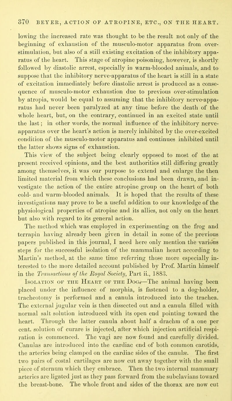 lowing the increased rate was thought to be the result not only of the beginning of exhaustion of the musculo-motor apparatus from over- stimulation, but also of a still existing excitation of the inhibitory appa- ratus of the heart. This stage of atropine poisoning, however, is shortly followed by diastolic arrest, especially in warm-blooded animals, and to suppose that the inhibitory nerve-apparatus of the heart is still in a state of excitation immediately before diastolic arrest is produced as a conse- quence of musculo-motor exhaustion due to previous over-stimulation by atropia, would be equal to assuming that the inhibitory nerve-appa- ratus had never been paralyzed at any time before the death of the whole heart, but, on the contrary, continued in an excited state until the last; in other words, the normal influence of the inhibitory nerve- apparatus over the heart’s action is merely inhibited by the over-excited condition of the musculo-motor apparatus and continues inhibited until the latter shows signs of exhaustion. This view of the subject being clearly opposed to most of the at present received opinions, and the best authorities still differing greatly among themselves, it was our purpose to extend and enlarge the then limited material from which these conclusions had been drawn, and in- vestigate the action of the entire atropine group on the heart of both cold- and warm-blooded animals. It is hoped that the results of these investigations may prove to be a useful addition to our knowledge of the physiological properties of atropine and its allies, not only on the heart but also with regard to its general action. The method which was employed in experimenting on the frog and terrapin having already been given in detail in some of the previous papers published in this journal, I need here only mention the various steps for the successful isolation of the mammalian heart according to Martin’s method, at the same time referring those more especially in- terested to the more detailed account published by Prof. Martin himself in the Transactions of the Iioyal Society, Part ii., 1883. Isolation of the Heart of the Dog.—The animal having been placed under the influence of morphia, is fastened to a dog-holder, tracheotomy is performed and a canula introduced into the trachea. The external jugular vein is then dissected out and a canula filled with normal salt solution introduced with its open end pointing toward the heart. Through the latter canula about half a drachm of a one per cent, solution of curare is injected, after which injection artificial respi- ration is commenced. The vagi are now found and carefully divided. Canulas are introduced into the cardiac end of both common carotids, the arteries being clamped on the cardiac sides of the canulse. The first two pairs of costal cartilages are now cut away together with the small piece of sternum which they embrace. Then the two internal mammary arteries are ligated just as they pass forward from the subclavians toward the breast-bone. The whole front and sides of the thorax are now cut