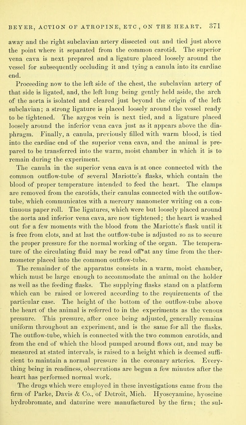 away and the right subclavian artery dissected out and tied just above the point where it separated from the common carotid. The superior vena cava is next prepared and a ligature placed loosely around the vessel for subsequently occluding it and tying a canula into its cardiac end. Proceeding now to the left side of the chest, the subclavian artery of that side is ligated, and, the left lung being gently held aside, the arch of the aorta is isolated and cleared just beyond the origin of the left subclavian; a strong ligature is placed loosely around the vessel ready to be tightened. The azygos vein is next tied, and a ligature placed loosely around the inferior vena cava just as it appears above the dia- phragm. Finally, a canula, previously filled with warm blood, is tied into the cardiac end of the superior vena cava, and the animal is q>re- pared to be transferred into the warm, moist chamber in which it is to remain during the experiment. The canula in the superior vena cava is at once connected with the common outflow-tube of several Mariotte’s flasks, which contain the blood of proper temperature intended to feed the heart. The clamps are removed from the carotids, their canulas connected with the outflow- tube, which communicates with a mercury manometer writing on a con- tinuous paper roll. The ligatures, which were but loosely placed around the aorta and inferior vena cava, are now tightened; the heart is washed out for a few moments with the blood from the Mariotte’s flask until it is free from clots, and at last the outflow-tube is adjusted so as to secure the proper pressure for the normal working of the organ. The tempera- ture of the circulating fluid may be read ofPat any time from the ther- mometer placed into the common outflow-tube. The remainder of the apparatus consists in a warm, moist chamber, which must be large enough to accommodate the animal on the holder as well as the feeding flasks. The supplying flasks stand on a platform which can be raised or lowered according to the requirements of the particular case. The height of the bottom of the outflow-tube above the heart of the animal is referred to in the experiments as the venous pressure. This pressure, after once being adjusted, generally remains uniform throughout an experiment, and is the same for all the flasks. The outflow-tube, which is connected with the two common carotids, and from the end of which the blood pumped around flows out, and may be measured at stated intervals, is raised to a height which is deemed suffi- cient to maintain a normal pressure in the coronary arteries. Every- thing being in readiness, observations are begun a few minutes after the heart has performed normal wTork. The drugs which were employed in these investigations came from the firm of Parke, Davis & Co., of Detroit, Mich. Hyoscyamine, hyoscine hydrobromate, and daturine were manufactured by the firm; the sul-