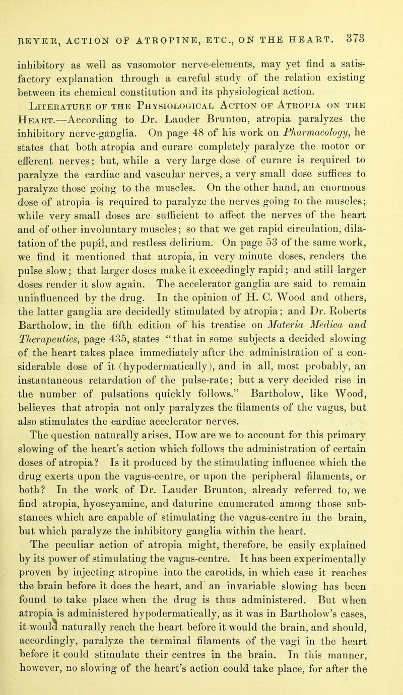 inhibitory as well as vasomotor nerve-elements, may yet find a satis- factory explanation through a careful study of the relation existing between its chemical constitution and its physiological action. Literature of the Physiological Action of Atropia on the Heart.—According to Dr. Lauder Brunton, atropia paralyzes the inhibitory nerve-ganglia. On page 48 of his work on Pharmacology, he states that both atropia and curare completely paralyze the motor or efferent nerves; but, while a very large dose of curare is required to paralyze the cardiac and vascular nerves, a very small dose suffices to paralyze those going to the muscles. On the other hand, an enormous dose of atropia is required to paralyze the nerves going to the muscles; while very small doses are sufficient to affect the nerves of the heart and of other involuntary muscles; so that we get rapid circulation, dila- tation of the pupil, and restless delirium. On page 53 of the same work, we find it mentioned that atropia, in very minute doses, renders the pulse slow; that larger doses make it exceedingly rapid; and still larger doses render it slow again. The accelerator ganglia are said to remain uninfluenced by the drug. In the opinion of H. C. Wood and others, the latter ganglia are decidedly stimulated by atropia; and Dr. Boberts Bartholow, in the fifth edition of his treatise on Materia Medica and Therapeutics, page 435, states “that in some subjects a decided slowing of the heart takes place immediately after the administration of a con- siderable dose of it (hypodermatically), and in all, most probably, an instantaneous retardation of the pulse-rate; but a very decided rise in the number of pulsations quickly follows.” Bartholow, like Wood, believes that atropia not only paralyzes the filaments of the vagus, but also stimulates the cardiac accelerator nerves. The question naturally arises, How are we to account for this primary slowing of the heart’s action which follows the administration of certain doses of atropia? Is it produced by the stimulating influence which the drug exerts upon the vagus-centre, or upon the peripheral filaments, or both? In the work of Dr. Lauder Brunton, already referred to, we find atropia, liyoscyamine, and daturine enumerated among those sub- stances which are capable of stimulating the vagus-centre in the brain, but which paralyze the inhibitory ganglia within the heart. The peculiar action of atropia might, therefore, be easily explained by its power of stimulating the vagus-centre. It has been experimentally proven by injecting atropine into the carotids, in which case it reaches the brain before it does the heart, and an invariable slowing has been found to take place when the drug is thus administered. But when atropia is administered hypodermatically, as it was in Bartholow’s cases, it woulcl naturally reach the heart before it would the brain, and should, accordingly, paralyze the terminal filaments of the vagi in the heart before it could stimulate their centres in the brain. In this manner, however, no slowing of the heart’s action could take place, for after the