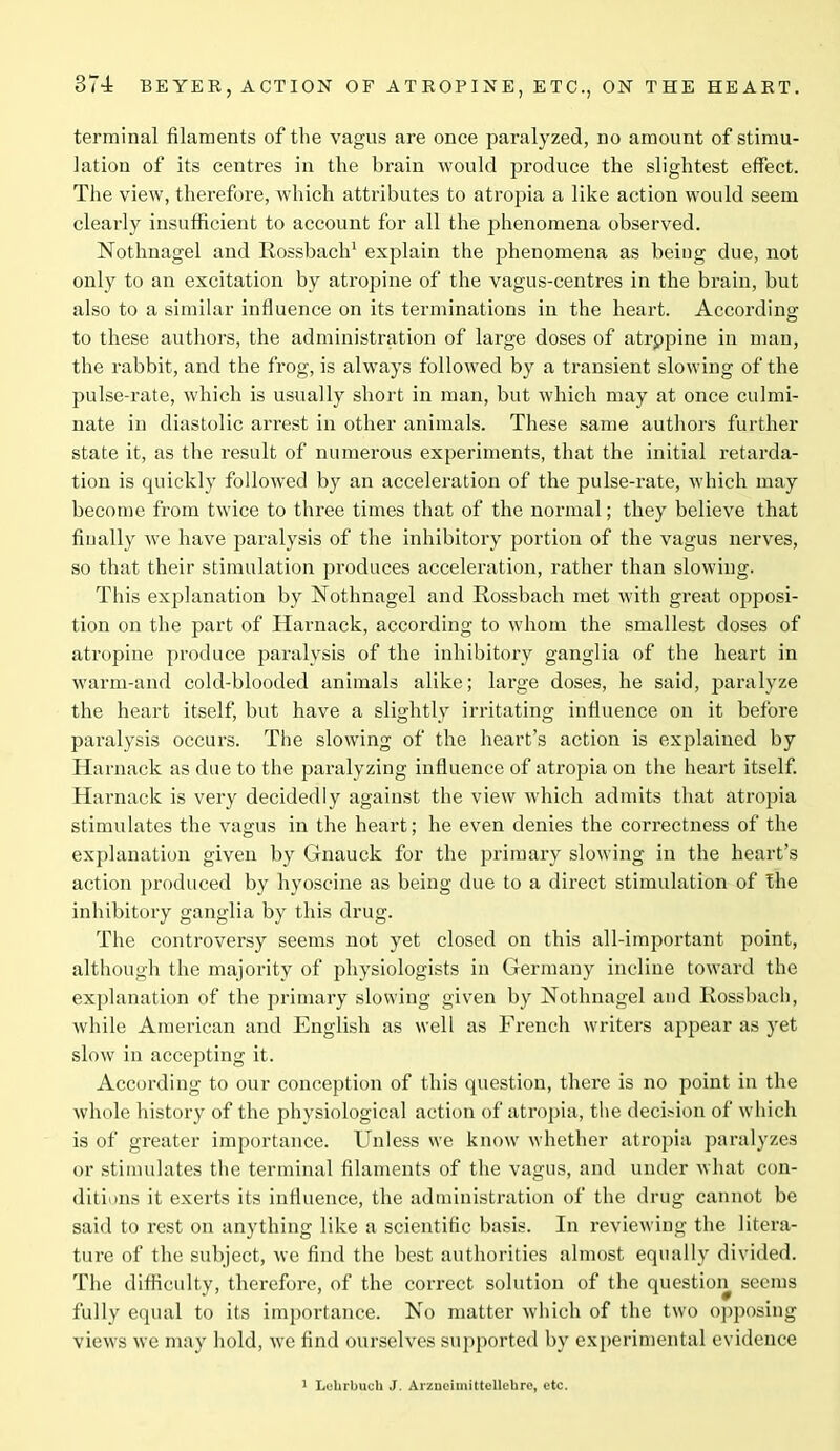terminal filaments of the vagus are once paralyzed, no amount of stimu- lation of its centres in the brain would produce the slightest effect. The view, therefore, which attributes to atropia a like action would seem clearly insufficient to account for all the phenomena observed. Nothnagel and Rossbach1 explain the phenomena as being due, not only to an excitation by atropine of the vagus-centres in the brain, but also to a similar influence on its terminations in the heart. According to these authors, the administration of large doses of atrppine in man, the rabbit, and the frog, is always followed by a transient slowing of the pulse-rate, which is usually short in man, but which may at once culmi- nate in diastolic arrest in other animals. These same authors further state it, as the result of numerous experiments, that the initial retarda- tion is quickly followed by an acceleration of the pulse-rate, which may become from twice to three times that of the normal; they believe that finally we have paralysis of the inhibitory portion of the vagus nerves, so that their stimulation produces acceleration, rather than slowing. This explanation by Nothnagel and Rossbach met with great opposi- tion on the part of Harnack, according to whom the smallest doses of atropine produce paralysis of the inhibitory ganglia of the heart in warm-and cold-blooded animals alike; large doses, he said, paralyze the heart itself, but have a slightly irritating influence on it before paralysis occurs. The slowing of the heart’s action is explained by Harnack as due to the paralyzing influence of atropia on the heart itself. Harnack is very decidedly against the view which admits that atropia stimulates the vagus in the heart; he even denies the correctness of the explanation given by Gnauck for the primary slowing in the heart’s action produced by hyoscine as being due to a direct stimulation of the inhibitory ganglia by this drug. The controversy seems not yet closed on this all-important point, although the majority of physiologists in Germany incline toward the explanation of the primary slowing given by Nothnagel and Rossbach, while American and English as well as French writers appear as yet slow in accepting it. According to our conception of this question, there is no point in the whole history of the physiological action of atropia, the decision of which is of greater importance. Unless we know whether atropia paralyzes or stimulates the terminal filaments of the vagus, and under what con- ditions it exerts its influence, the administration of the drug cannot be said to rest on anything like a scientific basis. In reviewing the litera- ture of the subject, we find the best authorities almost equally divided. The difficulty, therefore, of the correct solution of the question seems fully equal to its importance. No matter which of the two opposing views we may hold, we find ourselves supported by experimental evidence