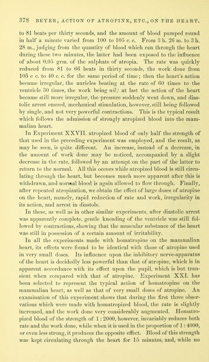 to 81 beats per thirty seconds, and the amount of blood pumped round in half a minute varied from 100 to 105 c. c. From 3 h. 26 m. to 3h. 28 m., judging from the quantity of blood which ran through the heart during these two minutes, the latter had been exposed to the influence of about 0.05 grm. of the sulphate of atropia. The rate was quickly reduced from 81 to 66 beats in thirty seconds, the work done from 105 c c. to 40 c. c. for the same period of time; then the heart’s action became irregular, the auricles beating at the rate of 60 times to the ventricle 30 times, the work being nil; at last the action of the heart became still more irregular, the pressure suddenly went down, and dias- tolic arrest ensued, mechanical stimulation, however, still being followed by single, and not very powerful contractions. This is the typical result which follows the admission of strongly atropized blood into the mam- malian heart. In Experiment XXVII. atropized blood of only half the strength of that used in the preceding experiment was employed, and the result, as may be seen, is quite different. An increase, instead of a decrease, in the amount of work done may be noticed, accompanied by a slight decrease in the rate, followed by an attempt on the part of the latter to return to the normal. All this occurs while atropized blood is still circu- lating through the heart, but becomes much more apparent after this is withdrawn, and normal blood is again allowed to flow through. Finally, after repeated atropization, we obtain the effect of large doses of atropine on the heart, namely, rapid reduction of rate and work, irregularity in its action, and arrest in diastole. In these, as well as in other similar experiments, after diastolic arrest was apparently complete, gentle kneading of the ventricle was still fol- lowed by contractions, showing that the muscular substance of the heart was still in possession of a certain amount of irritability. In all the experiments made with homatropine on the mammalian heart, its effects were found to be identical with those of atropine used in very small doses. Its influence upon the inhibitory nerve-apparatus of the heart is decidedly less powerful than that of atropine, which is in apparent accordance with its effect upon the pupil, which is but tran- sient when compared with that of atropine. Experiment XXI. has been selected to represent the typical action of homatropine on the mammalian heart, as well as that of very small doses of atropine. An examination of this experiment shows that during the first three obser- vations which were made with homatropized blood, the rate is slightly increased, and the work done very considerably augmented. Homatro- pized blood of the strength of 1 : 2000, however, invariably reduces both rate and the work done, while when it is used in the proportion of 1:4000, or even less strong, it produces the opposite effect. Blood of this strength wras kept circulating through the heart for 15 minutes, and, while no