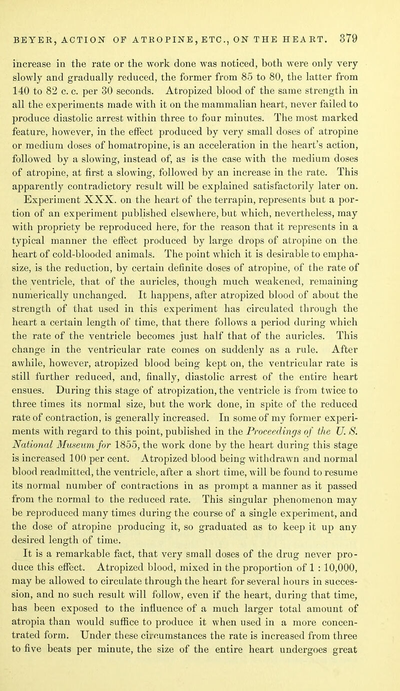 increase in the rate or the work done was noticed, both were only very slowly and gradually reduced, the former from 85 to 80, the latter from 140 to 82 c. c. per 30 seconds. Atropized blood of the same strength in all the experiments made with it on the mammalian heart, never failed to produce diastolic arrest within three to four minutes. The most marked feature, however, in the effect produced by very small doses of atropine or medium doses of homatropine, is an acceleration in the heart’s action, followed by a slowing, instead of, as is the case with the medium doses of atropine, at first a slowing, followed by an increase in the rate. This apparently contradictory result will be explained satisfactorily later on. Experiment XXX. on the heart of the terrapin, represents but a por- tion of an experiment published elsewhere, but which, nevertheless, may with propriety be reproduced here, for the reason that it represents in a typical manner the effect produced by large drops of atropine on the heart of cold-blooded animals. The point which it is desirable to empha- size, is the reduction, by certain definite doses of atropine, of the rate of the ventricle, that of the auricles, though much weakened, remaining numerically unchanged. It happens, after atropized blood of about the strength of that used in this experiment has circulated through the heart a certain length of time, that there follows a period during which the rate of the ventricle becomes just half that of the auricles. This change in the ventricular rate comes on suddenly as a rule. After awhile, however, atropized blood being kept on, the ventricular rate is still further reduced, and, finally, diastolic arrest of the entire heart ensues. During this stage of atropization, the ventricle is from twice to three times its normal size, but the work done, in spite of the reduced rate of contraction, is generally increased. In some of my former experi- ments with regard to this point, published in the Proceedings of the U. S. National Museum for 1855, the work done by the heart during this stage is increased 100 per cent. Atropized blood being withdrawn and normal blood readmitted, the ventricle, after a short time, will be found to resume its normal number of contractions in as prompt a manner as it passed from the normal to the reduced rate. This singular phenomenon may be reproduced many times during the course of a single experiment, and the dose of atropine producing it, so graduated as to keep it up any desired length of time. It is a remarkable fact, that very small doses of the drug never pro- duce this effect. Atropized blood, mixed in the proportion of 1 : 10,000, may be allowed to circulate through the heart for several hours in succes- sion, and no such result will follow, even if the heart, during that time, has been exposed to the influence of a much larger total amount of atropia than would suffice to produce it when used in a more concen- trated form. Under these circumstances the rate is increased from three to five beats per minute, the size of the entire heart undergoes great