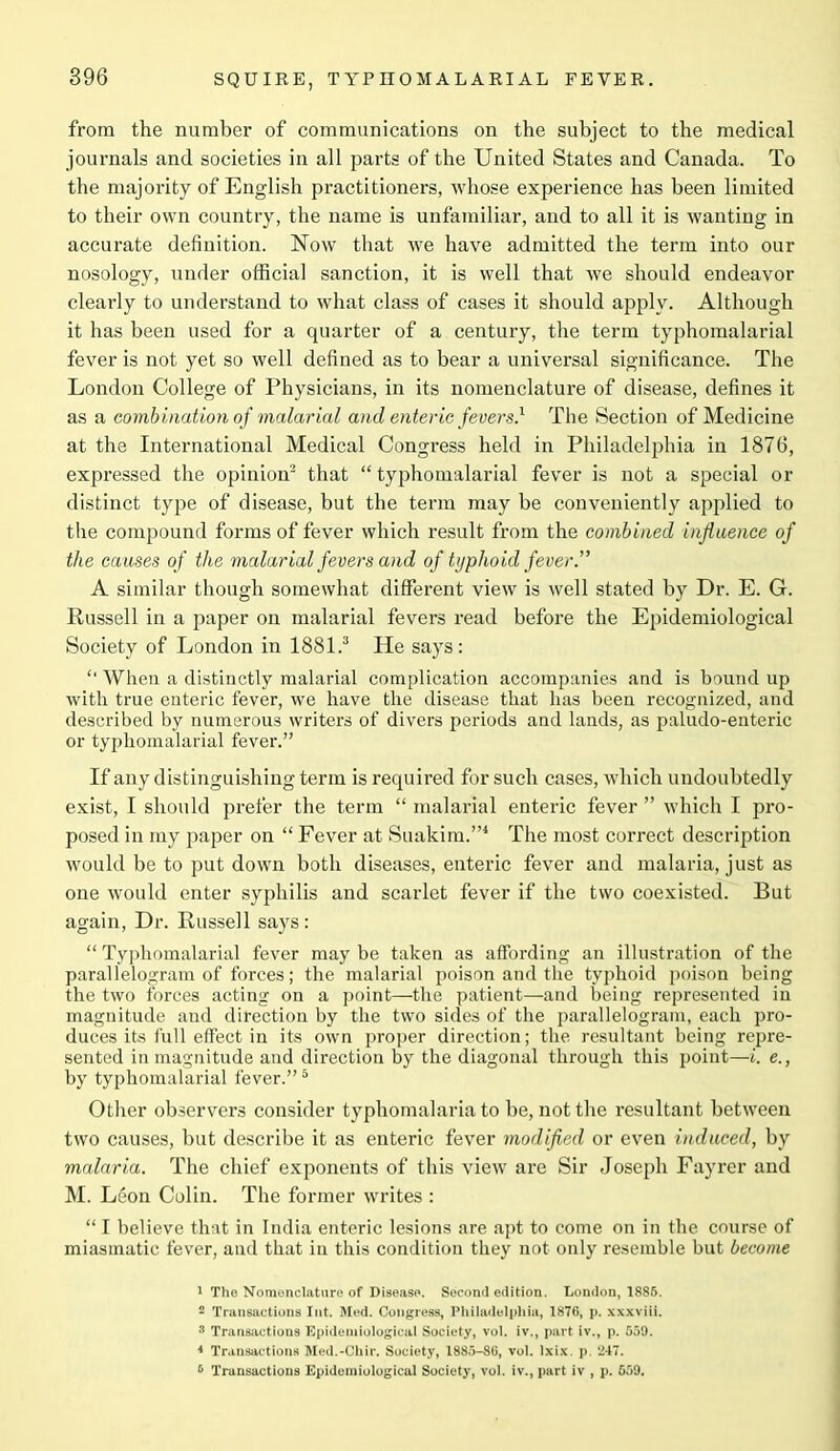 from the number of communications on the subject to the medical journals and societies in all parts of the United States and Canada. To the majority of English practitioners, whose experience has been limited to their own country, the name is unfamiliar, and to all it is wanting in accurate definition. Now that we have admitted the term into our nosology, under official sanction, it is well that we should endeavor clearly to understand to what class of cases it should apply. Although it has been used for a quarter of a century, the term typhomalarial fever is not yet so well defined as to bear a universal significance. The London College of Physicians, in its nomenclature of disease, defines it as a combination of malarial and enteric fevers.1 The Section of Medicine at the International Medical Congress held in Philadelphia in 1876, expressed the opinion2 that “ typhomalarial fever is not a special or distinct type of disease, but the term may be conveniently applied to the compound forms of fever which result from the combined influence of the causes of the malarial fevers and of typhoid fever.” A similar though somewhat different view is well stated by Dr. E. G. Russell in a paper on malarial fevers read before the Epidemiological Society of London in 1881.3 He says: £‘ When a distinctly malarial complication accompanies and is bound up with true enteric fever, we have the disease that has been recognized, and described by numerous writers of divers periods and lands, as paludo-enteric or typhomalarial fever.” If any distinguishing term is required for such cases, which undoubtedly exist, I should prefer the term “ malarial enteric fever ” which I pro- posed in my paper on “ Fever at Suakim.”4 The most correct description would be to put down both diseases, enteric fever and malaria, just as one would enter syphilis and scarlet fever if the two coexisted. But again, Dr. Russell says: “ Typhomalarial fever may be taken as affording an illustration of the parallelogram of forces; the malarial poison and the typhoid poison being the two forces acting on a point—the patient—and being represented in magnitude and direction by the two sides of the parallelogram, each pro- duces its full effect in its own proper direction; the resultant being repre- sented in magnitude and direction by the diagonal through this point—i. e., by typhomalarial fever.”5 Other observers consider typhomalaria to be, not the resultant between two causes, but describe it as enteric fever modified or even induced, by malaria. The chief exponents of this view are Sir Joseph Fayrer and M. Leon Colin. The former writes : “ I believe that in India enteric lesions are apt to come on in the course of miasmatic fever, and that in this condition they not only resemble but become 1 The Nomenclature of Disease. Second edition. London, 1885. 2 Transactions Int. Med. Congress, Philadelphia, 1876, p. xxxviii. 3 Transactions Epidemiological Society, vol. iv., part iv., p. 559. * Transactions Med.-Chir. Society, 1885-86, vol. Ixix. p. 247. 6 Transactions Epidemiological Society, vol. iv., part iv , p. 559.