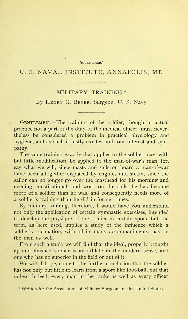 [copyrighted. ] U. S. NAVAL INSTITUTE, ANNAPOLIS, MD. MILITARY TRAINING.* By Henry G. Beyer, Surgeon, U. S. Navy. Gentlemen:—The training of the soldier, though in actual practice not a part of the duty of the medical officer, must never- theless be considered a problem in practical physiology and hygiene, and as such it justly excites both our interest and sym- pathy. The same training exactly that applies to the soldier may, with but little modification, be applied to the man-of-war’s man, for, say what we will, since masts and sails on board a man-of-war have been altogether displaced by engines and steam, since the sailor can no longer go over the masthead for his morning and evening constitutional, and work on the sails, he has become more of a soldier than he was, and consequently needs more of a soldier’s training than he did in former times. By military training, therefore, I would have you understand not only the application of certain gymnastic exercises, intended to develop the physique of the soldier in certain spots, but the term, as here used, implies a study of the influence which a soldier’s occupation, with all its many accompaniments, has on the man as well. From such a study we will find that the ideal, properly brought up and finished soldier is an athlete in the modern sense, and one who has no superior in the field or out of it. We will, I hope, come to the further conclusion that the soldier has not only but little to learn from a sport like foot-ball, but that unless, indeed, every man in the ranks as well as every officer * Written for the Association of Military Surgeons of the United States.