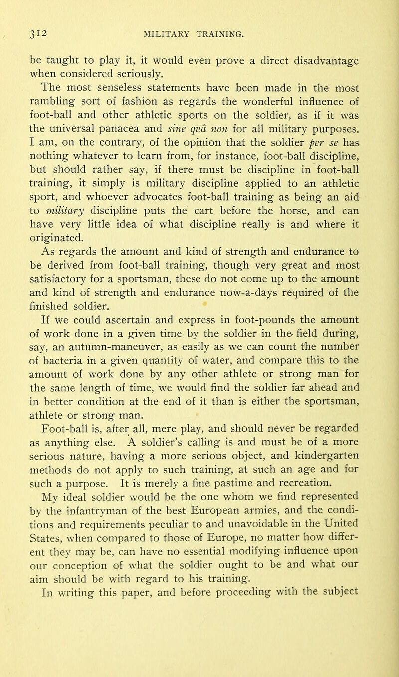 be taught to play it, it would even prove a direct disadvantage when considered seriously. The most senseless statements have been made in the most rambling sort of fashion as regards the wonderful influence of foot-ball and other athletic sports on the soldier, as if it was the universal panacea and sine qua non for all military purposes. I am, on the contrary, of the opinion that the soldier per se has nothing whatever to learn from, for instance, foot-ball discipline, but should rather say, if there must be discipline in foot-ball training, it simply is military discipline applied to an athletic sport, and whoever advocates foot-ball training as being an aid to military discipline puts the cart before the horse, and can have very little idea of what discipline really is and where it originated. As regards the amount and kind of strength and endurance to be derived from foot-ball training, though very great and most satisfactory for a sportsman, these do not come up to the amount and kind of strength and endurance now-a-days required of the finished soldier. If we could ascertain and express in foot-pounds the amount of work done in a given time by the soldier in the- field during, say, an autumn-maneuver, as easily as we can count the number of bacteria in a given quantity of water, and compare this to the amount of work done by any other athlete or strong man for the same length of time, we would find the soldier far ahead and in better condition at the end of it than is either the sportsman, athlete or strong man. Foot-ball is, after all, mere play, and should never be regarded as anything else. A soldier’s calling is and must be of a more serious nature, having a more serious object, and kindergarten methods do not apply to such training, at such an age and for such a purpose. It is merely a fine pastime and recreation. My ideal soldier would be the one whom we find represented by the infantryman of the best European armies, and the condi- tions and requirements peculiar to and unavoidable in the United States, when compared to those of Europe, no matter how differ- ent they may be, can have no essential modifying influence upon our conception of what the soldier ought to be and what our aim should be with regard to his training. In writing this paper, and before proceeding with the subject