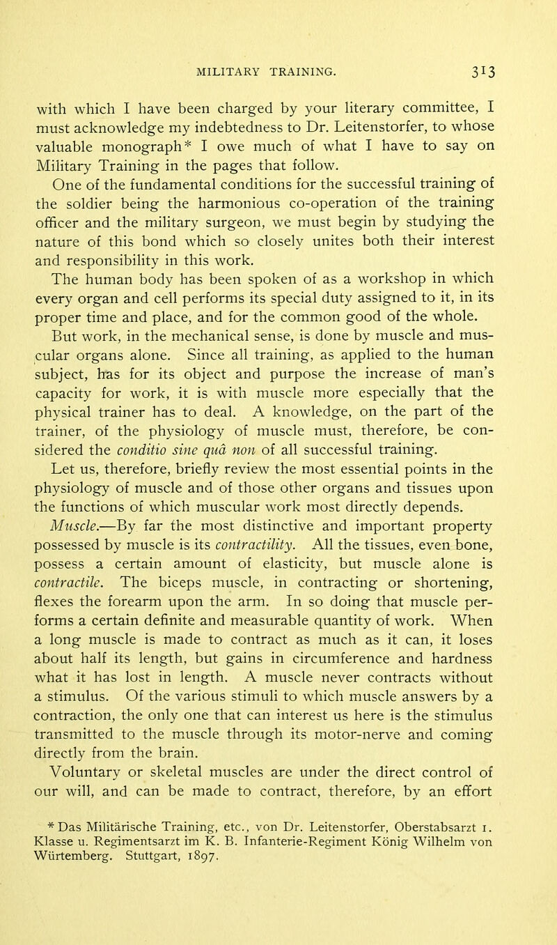 with which I have been charged by your literary committee, I must acknowledge my indebtedness to Dr. Leitenstorfer, to whose valuable monograph* I owe much of what I have to say on Military Training in the pages that follow. One of the fundamental conditions for the successful training of the soldier being the harmonious co-operation of the training officer and the military surgeon, we must begin by studying the nature of this bond which so closely unites both their interest and responsibility in this work. The human body has been spoken of as a workshop in which every organ and cell performs its special duty assigned to it, in its proper time and place, and for the common good of the whole. But work, in the mechanical sense, is done by muscle and mus- cular organs alone. Since all training, as applied to the human subject, has for its object and purpose the increase of man’s capacity for work, it is with muscle more especially that the physical trainer has to deal. A knowledge, on the part of the trainer, of the physiology of muscle must, therefore, be con- sidered the conditio sine qua non of all successful training. Let us, therefore, briefly review the most essential points in the physiology of muscle and of those other organs and tissues upon the functions of which muscular work most directly depends. Muscle.—By far the most distinctive and important property possessed by muscle is its contractility. All the tissues, even bone, possess a certain amount of elasticity, but muscle alone is contractile. The biceps muscle, in contracting or shortening, flexes the forearm upon the arm. In so doing that muscle per- forms a certain definite and measurable quantity of work. When a long muscle is made to contract as much as it can, it loses about half its length, but gains in circumference and hardness what it has lost in length. A muscle never contracts without a stimulus. Of the various stimuli to which muscle answers by a contraction, the only one that can interest us here is the stimulus transmitted to the muscle through its motor-nerve and coming directly from the brain. Voluntary or skeletal muscles are under the direct control of our will, and can be made to contract, therefore, by an effort *Das Militarische Training, etc., von Dr. Leitenstorfer, Oberstabsarzt 1. Klasse u. Regimentsarzt im K. B. Infanterie-Regiment Konig Wilhelm von Wiirtemberg. Stuttgart, 1897.