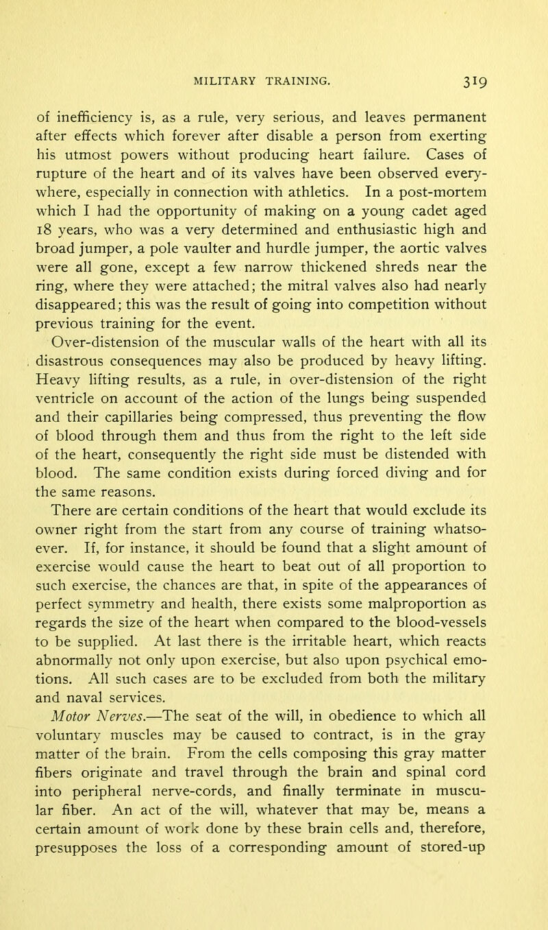 of inefficiency is, as a rule, very serious, and leaves permanent after effects which forever after disable a person from exerting his utmost powers without producing heart failure. Cases of rupture of the heart and of its valves have been observed every- where, especially in connection with athletics. In a post-mortem which I had the opportunity of making on a young cadet aged 18 years, who was a very determined and enthusiastic high and broad jumper, a pole vaulter and hurdle jumper, the aortic valves were all gone, except a few narrow thickened shreds near the ring, where they were attached; the mitral valves also had nearly disappeared; this was the result of going into competition without previous training for the event. Over-distension of the muscular walls of the heart with all its disastrous consequences may also be produced by heavy lifting. Heavy lifting results, as a rule, in over-distension of the right ventricle on account of the action of the lungs being suspended and their capillaries being compressed, thus preventing the flow of blood through them and thus from the right to the left side of the heart, consequently the right side must be distended with blood. The same condition exists during forced diving and for the same reasons. There are certain conditions of the heart that would exclude its owner right from the start from any course of training whatso- ever. If, for instance, it should be found that a slight amount of exercise would cause the heart to beat out of all proportion to such exercise, the chances are that, in spite of the appearances of perfect symmetry and health, there exists some malproportion as regards the size of the heart when compared to the blood-vessels to be supplied. At last there is the irritable heart, which reacts abnormally not only upon exercise, but also upon psychical emo- tions. All such cases are to be excluded from both the military and naval services. Motor Nerves.—The seat of the will, in obedience to which all voluntary muscles may be caused to contract, is in the gray matter of the brain. From the cells composing this gray matter fibers originate and travel through the brain and spinal cord into peripheral nerve-cords, and finally terminate in muscu- lar fiber. An act of the will, whatever that may be, means a certain amount of work done by these brain cells and, therefore, presupposes the loss of a corresponding amount of stored-up
