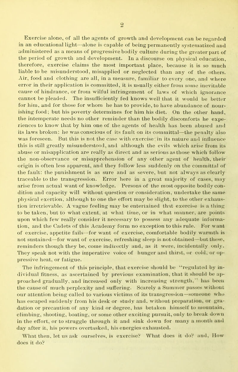 Exercise alone, of all the agents of growth and development can be regarded in an educational light—alone is capable of being permanently systematized and administered as a means of progressive bodily culture during the greater part of the period of growth and development. In a discourse on physical education, therefore, exercise claims the most important place, because it is so much liable to be misunderstood, misapplied or neglected than any of the others. Air, food and clothing are all, in a measure, familiar to every one, and where error in their application is committed, it is usually either from some inevitable cause of hindrance, or from wilful infringement of laws of which ignorance cannot be pleaded. The insufficiently fed knows well that it would be better for him, and for those for whom he has to provide, to have abundauce of nour- ishing food; but his poverty determines for him his diet. On the other hand, the intemperate needs no other reminder than the bodily discomforts he expe- riences to know that by him one of the agents of health has been abused and its laws broken: he was conscious of its fault on its committal—the penalty also was foreseen. But this is not the case with exercise; in its nature and influence this is still greatly misunderstood, and although the evils which arise from its abuse or misapplication are really as direct and as serious as those which follow the non-observance or misapprehension of any other agent of health, their origin is often less apparent, and they follow less suddenly on the committal of the fault: the punishment is as sure and as severe, but not always as clearly traceable to the transgression. Error here in a great majority of cases, may arise from actual want of knowledge. Persons of the most opposite bodily con- dition and capacity will without question or consideration, undertake the same physical exertion, although to one the effort may be slight, to the other exhaus- tion irretrievable. A vague feeling may be entertained that exercise is a thing to be taken, but to what extent, at what time, or in what manner, are points upon which few really consider it necessary to possess any adequate informa- tion, and the Cadets of this Academy form no exception to this rule. For want of exercise, appetite fails—for want of exercise, comfortable bodily warmth is not sustained—for want of exercise, refreshing sleep is not obtained—but these, reminders though they be, come indirectly and, as it were, incidentally only. They speak not with the imperative voice of hunger and thirst, or cold, or op- pressive heat, or fatigue. The infringement of this principle, that exercise should be “regulated by in- dividual fitness, as ascertained by previous examination, that it should be ap- proached gradually, and increased only with increasing strength.“ has been the cause of much perplexity and suffering. Searely a Summer passes without our attention being called to various victims of its transgression—someone who has escaped suddenly from his desk or study and, without preparation, or gra- dation or precaution of any kind or degree, has betaken himself to mountain, climbing, shooting, boating, or some other exciting pursuit, only to break down in the effort, or to struggle through it and sink down for many a month and day after it, his powers overtasked, his energies exhausted. What then, let us ask ourselves, is exercise? What does it do? and. How does it do?