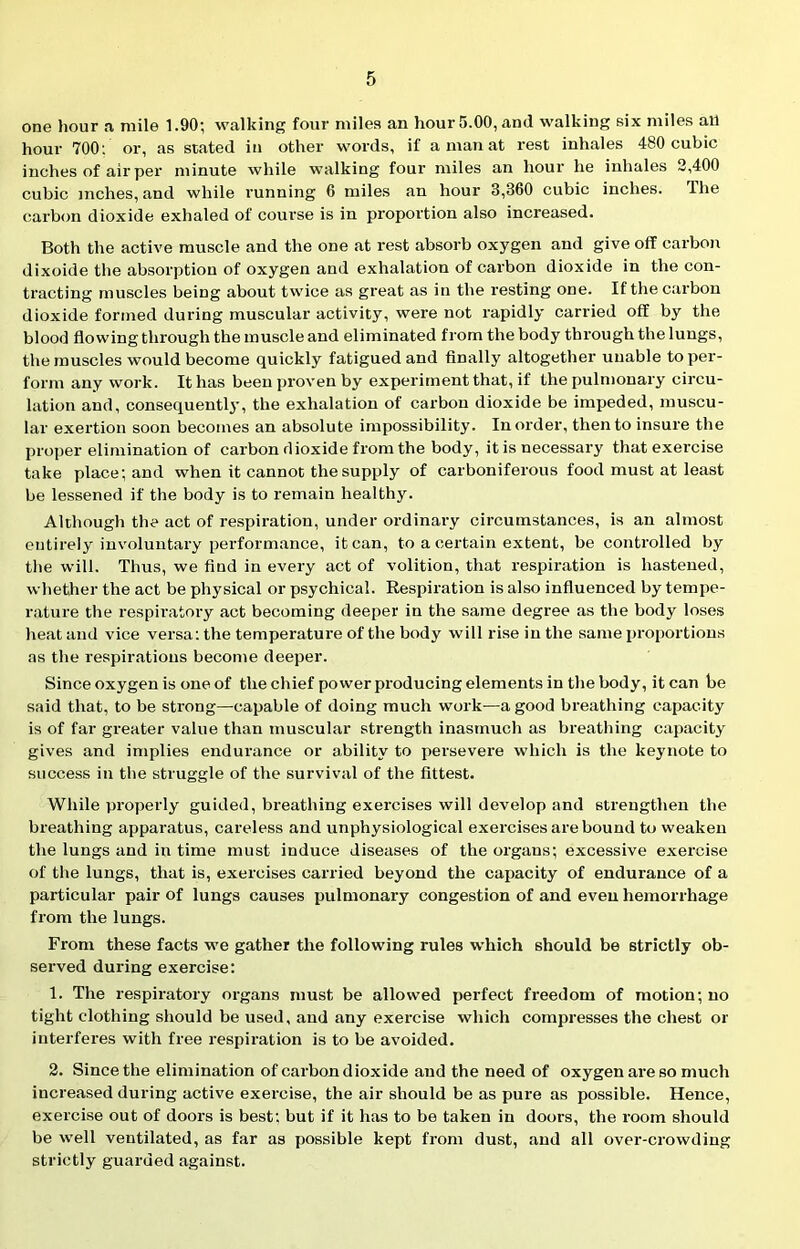 one hour a mile 1.90', walking four miles an hour 5.00, and walking six miles all hour 700: or, as stated in other words, if a man at rest inhales 480 cubic inches of air per minute while walking four miles an hour he inhales 2,400 cubic inches, and while running 6 miles an hour 3,360 cubic inches. 'Ihe carbon dioxide exhaled of course is in proportion also increased. Both the active muscle and the one at rest absorb oxygen and give off carbon dixoide the absorption of oxygen and exhalation of carbon dioxide in the con- tracting muscles being about twice as great as in the resting one. If the carbon dioxide formed during muscular activity, were not rapidly carried off by the blood flowing through the muscle and eliminated from the body through the lungs, the muscles would become quickly fatigued and finally altogether unable toper- form any work. It has been proven by experiment that, if the pulmonary circu- lation and, consequently, the exhalation of carbon dioxide be impeded, muscu- lar exertion soon becomes an absolute impossibility. In order, then to insure the proper elimination of carbon dioxide from the body, it is necessary that exercise take place; and when it cannot the supply of carboniferous food must at least be lessened if the body is to remain healthy. Although the act of respiration, under ordinary circumstances, is an almost entirely involuntary performance, it can, to a certain extent, be controlled by the will. Thus, we find in every act of volition, that respiration is hastened, whether the act be physical or psychical. Respiration is also influenced by tempe- rature the respiratory act becoming deeper in the same degree as the body loses heat and vice versa: the temperature of the body will rise in the same proportions as the respirations become deeper. Since oxygen is one of the chief power producing elements in the body, it can be said that, to be strong—capable of doing much work—a good breathing capacity is of far greater value than muscular strength inasmuch as breathing capacity gives and implies endurance or ability to persevere which is the keynote to success iu the struggle of the survival of the fittest. While properly guided, breathing exercises will develop and strengthen the breathing apparatus, careless and unphysiological exercises are bound to weaken the lungs and in time must induce diseases of the organs; excessive exercise of the lungs, that is, exercises carried beyond the capacity of endurance of a particular pair of lungs causes pulmonary congestion of and even hemorrhage from the lungs. From these facts we gather the following rules which should be strictly ob- served during exercise; 1. The respiratory organs must be allowed perfect freedom of motion; no tight clothing should be used, and any exercise which compresses the chest or interferes with free respiration is to be avoided. 2. Since the elimination of carbon dioxide and the need of oxygen are so much increased during active exercise, the air should be as pure as possible. Hence, exercise out of doors is best; but if it has to be taken in doors, the room should be well ventilated, as far as possible kept from dust, and all over-crowding strictly guarded against.